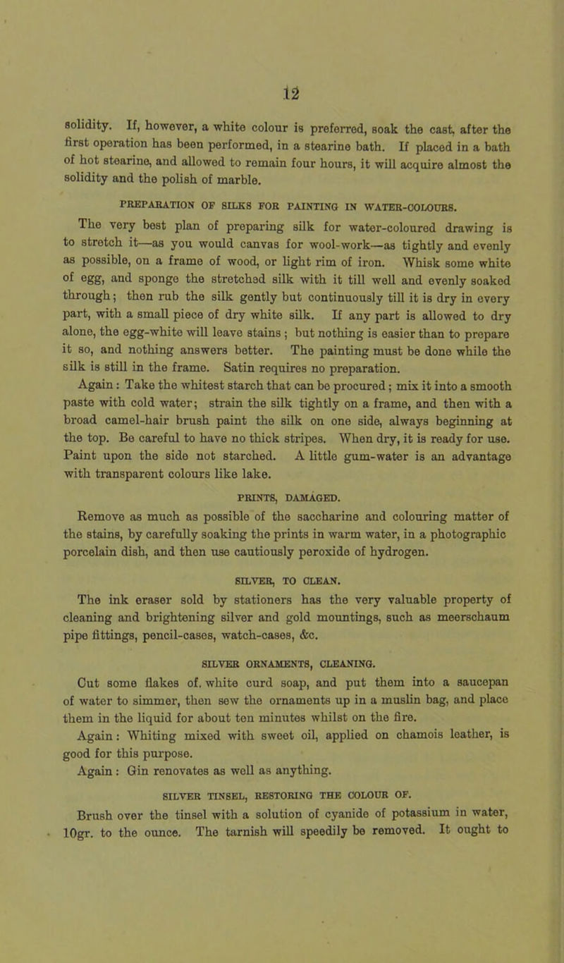 solidity. If, however, a white colour is preferred, soak the cast, after the first operation has been performed, in a stearine bath. If placed in a bath of hot stearine, and allowed to remain four hours, it will acquire almost the solidity and the polish of marble. FREPARATION OF SILKS FOR PAINTING IN WATER-COLOURS. The very best plan of preparing silk for water-coloured drawing is to stretch it—as you would canvas for wool-work—as tightly and evenly as possible, on a frame of wood, or light rim of iron. Whisk some white of egg, and sponge the stretched silk with it till well and evenly soaked through; then rub the silk gently but continuously till it is dry in every part, with a small piece of dry white silk. If any part is allowed to dry alone, the egg-white will leave stains; but nothing is easier than to prepare it so, and nothing answers better. The painting must be done while the silk is still in the frame. Satin requires no preparation. Again : Take the whitest starch that can bo procured ; mix it into a smooth paste with cold water; strain the silk tightly on a frame, and then with a broad camel-hair brush paint the silk on one side, always beginning at the top. Be careful to have no thick stripes. When dry, it is ready for use. Paint upon the side not starched. A little gum-water is an advantage with transparent colours like lake. PRINTS, DAMAGED. Remove as much as possible of the saccharine and colouring matter of the stains, by carefully soaking the prints in warm water, in a photographic porcelain dish, and then use cautiously peroxide of hydrogen. SILVER, TO CLEAN. The ink eraser sold by stationers has the very valuable property of cleaning and brightening silver and gold mountings, such as meerschaum pipe fittings, pencil-cases, watch-cases, &c. SILVER ORNAMENTS, CLEANING. Out some Hakes of. white curd soap, and put them into a saucepan of water to simmer, then sew the ornaments up in a muslin bag, and place them in the liquid for about ten minutes whilst on the fire. Again: Whiting mixed with sweet oil, applied on chamois leather, is good for this purpose. Again: Gin renovates as well as anything. SILVER TINSEL, RESTORING THE COLOUR OF. Brush over the tinsel with a solution of cyanide of potassium in water, lOgr. to the ounce. The tarnish will speedily be removed. It ought to