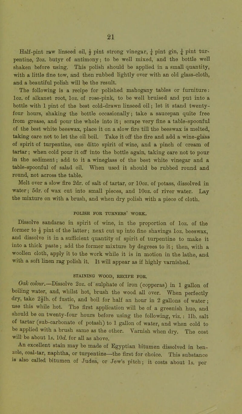 Half-pint raw linseed oil, £ pint strong vinegar, \ pint gin, \ pint tur- pentine, 2oz. butyr of antimony; to be well mixed, and the bottle well shaken before using. This polish should be applied in a small quantity, with a little fine tow, and then rubbed lightly over with an old glass-cloth, and a beautiful polish will be the result. The following is a recipe for polished mahogany tables or furniture: loz. of alkanet root, loz. of rose-pink, to be well bruised and put into a bottle with 1 pint of the best cold-drawn linseed oil; let it stand twenty- four hours, shaking the bottle occasionally; take a saucepan quite free from grease, and pour the whole into it; scrape very fine a table-spoonful of the best white beeswax, place it on a slow fire till the beeswax is melted, taking care not to let the oil boil. Take it off the fire and add a wine-glass of spirit of turpentine, one ditto spirit of wine, and a pinch of cream of tartar; when cold pour it off into the bottle again, taking care not to pour in the sediment; add to it a wineglass of the best white vinegar and a table-spoonful of salad oil. When used it should be rubbed round and round, not across the table. Melt over a slow fire 2dr. of salt of tartar, or lOoz. of potass, dissolved in water; 5dr. of wax cut into small pieces, and lOoz. of river water. Lay the mixture on with a brush, and when dry polish with a piece of cloth. POLISH FOR TURNERS’ WORK. Dissolve sandarae in spirit of wine, in the proportion of loz. of the former to \ pint of the latter; next cut up into fine shavings loz. beeswax, and dissolve it in a sufficient quantity of spirit of turpentine to make it into a thick paste ; add the former mixture by degrees to it; then, with a woollen cloth, apply it to the work while it is in motion in the lathe, and with a soft linen rag polish it. It will appear as if highly varnished. STAINING WOOD, RECIPE FOR. Oak colour.—Dissolve 2oz. of sulphate of iron (copperas) in 1 gallon of boiling water, and, whilst hot, brush the wood all over. When perfectly dry, take 2^1b. of fustic, and boil for half an hour in 2 gallons of water; use this while hot. The first application will be of a greenish hue, and should be on twenty-four hours before using the following, viz.: lib. salt of taitar (sub-carbonate of potash) to 1 gallon of wator, and when cold to be applied with a brush same as the other. Varnish when dry. The cost will be about Is. 10<f. for all as above. An excellent stain may be made of Egyptian bitumen dissolved in ben- zole, coal-tar, naphtha, or turpentine—the first for choice. This substance iB also called bitumen of Judea, or Jew’s pitch; it costs about Is. per