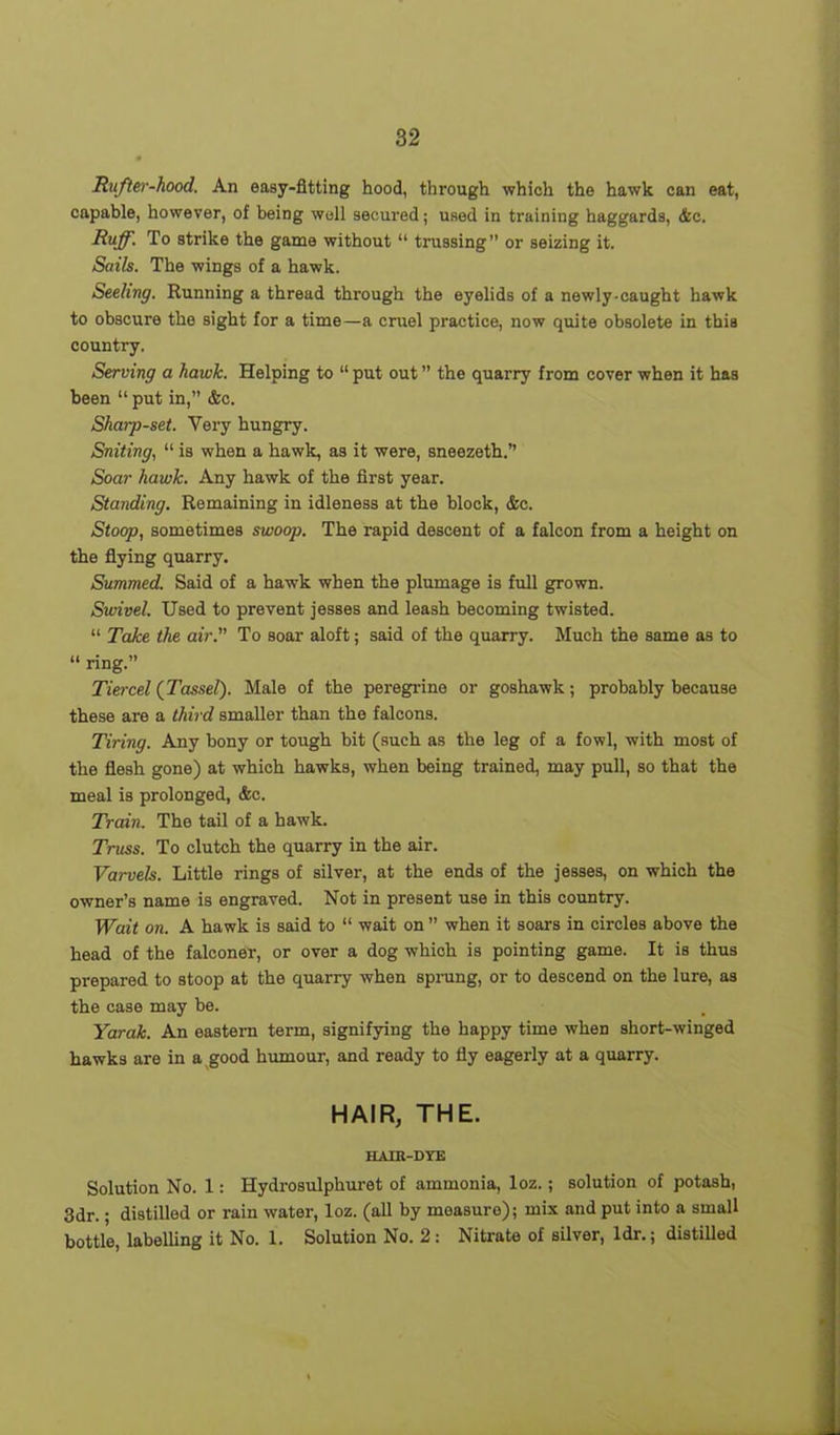 Ru/ter-hood. An easy-fitting hood, through which the hawk can eat, capable, however, of being well secured; used in training haggards, &c. Ruff. To strike the game without “ trussing” or seizing it. Sails. The wings of a hawk. Seeling. Running a thread through the eyelids of a newly-caught hawk to obscure the sight for a time—a cruel practice, now quite obsolete in this country. Serving a hawk. Helping to “ put out ” the quarry from cover when it has been “ put in,” &c. Sharp-set. Very hungry. Suiting, “ is when a hawk, as it were, sneezeth.” Soar hawk. Any hawk of the first year. Standing. Remaining in idleness at the block, &c. Stoop, sometimes swoop. The rapid descent of a falcon from a height on the flying quarry. Summed. Said of a ha-wk when the plumage is full grown. Swivel. Used to prevent jesses and leash becoming twisted. “ Take the air. To soar aloft; said of the quarry. Much the same as to “ ring.” Tiercel (Tassel). Male of the peregrine or goshawk; probably because these are a third smaller than the falcons. Tiring. Any bony or tough bit (such as the leg of a fowl, with most of the flesh gone) at which hawks, when being trained, may pull, so that the meal is prolonged, &c. Train. The tail of a hawk. Truss. To clutch the quarry in the air. Varvels. Little rings of silver, at the ends of the jesses, on which the owner’s name is engraved. Not in present use in this country. Wait on. A hawk is said to “ wait on ” when it soars in circles above the head of the falconer, or over a dog which is pointing game. It is thus prepared to stoop at the quarry when sprung, or to descend on the lure, as the case may be. Yarak. An eastern term, signifying the happy time when short-winged hawks are in a good humour, and ready to fly eagerly at a quarry. HAIR, THE. HAIR-DYE Solution No. 1: Hydrosulphuret of ammonia, loz.; solution of potash, 3dr.; distilled or rain water, loz. (all by measure); mix and put into a small bottle, labelling it No. 1. Solution No. 2: Nitrate of silver, ldr.; distilled