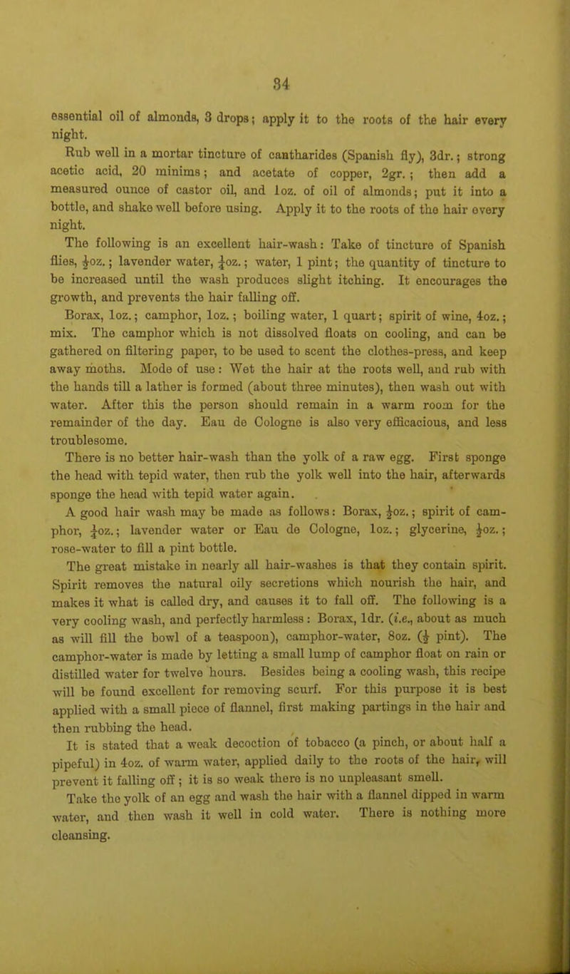 essential oil of almonds, 3 drops; apply it to the roots of the hair every night. Rub well in a mortar tincture of cantharides (Spanish fly), 3dr.; strong acetic acid, 20 minims; and acetate of copper, 2gr. ; then add a measured ounce of castor oil, and loz. of oil of almonds; put it into a bottle, and shako well before using. Apply it to the roots of the hair every night. The following is an excellent hair-wash: Take of tincture of Spanish flies, £oz.; lavender water, £oz.; water, 1 pint; the quantity of tincture to be increased until the wash produces slight itching. It encourages the growth, and prevents the hair falling off. Borax, loz.; camphor, loz.; boiling water, 1 quart; spirit of wine, 4oz.; mix. The camphor which is not dissolved floats on cooling, and can be gathered on filtering paper, to be used to scent the clothes-press, and keep away moths. Mode of use: Wet the hair at the roots well, and rub with the hands till a lather is formed (about three minutes), then wash out with water. After this the person should remain in a warm room for the remainder of the day. Eau de Cologne is also very efficacious, and less troublesome. There is no better hair-wash than the yolk of a raw egg. First sponge the head with tepid water, then rub the yolk well into the hair, afterwards sponge the head with tepid water again. A good hair wash may be made as follows: Borax, |oz.; spirit of cam- phor, £oz.; lavender water or Eau de Cologne, loz.; glycerine, £oz.; rose-water to fill a pint bottle. The great mistake in nearly all hair-washes is that they contain spirit. Spirit removes the natural oily secretions which nourish the hair, and makes it what is called dry, and causes it to fall off. The following is a very cooling wash, and perfectly harmless: Borax, ldr. (t.e., about as much as will fill the bowl of a teaspoon), camphor-water, 8oz. (|- pint). The camphor-water is made by letting a small lump of camphor float on rain or distilled water for twelve hours. Besides being a cooling wash, this recipe will be found excellent for removing scurf. For this purpose it is best applied with a small piece of flannel, first making partings in the hair and then rubbing the head. It is stated that a weak decoction of tobacco (a pinch, or about half a pipeful) in 4oz. of warm water, applied daily to the roots of the hair, will prevent it falling off; it is so weak there is no unpleasant smell. Take the yolk of an egg and wash the hair with a flannel dipped in warm water, and then wash it well in cold water. There is nothing more cleansing.