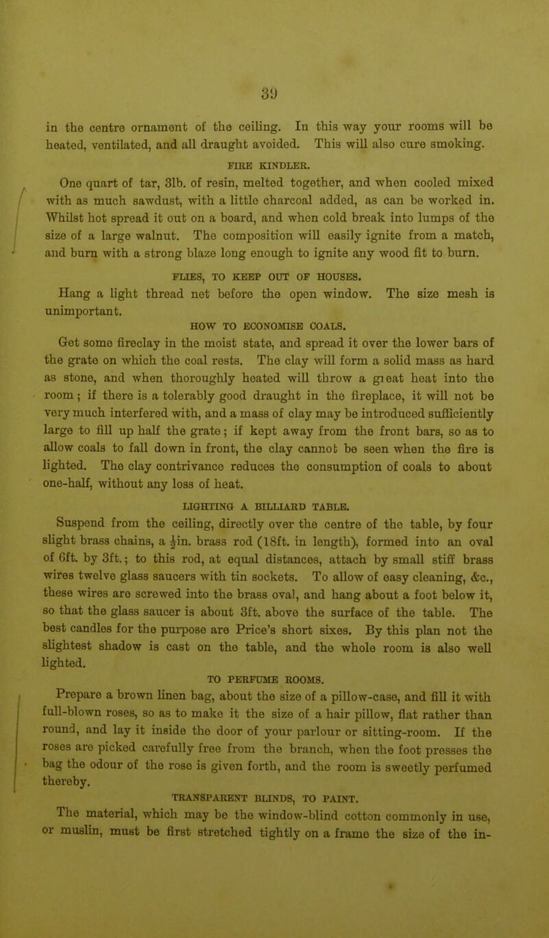 3'J in the centre ornament of tho ceiling. In this way your rooms will be heated, ventilated, and all draught avoided. This will also cure smoking. FIRE KINDLER. One quart of tar, 31b. of resin, melted together, and when cooled mixed with as much sawdust, with a little charcoal added, as can ho worked in. Whilst hot spread it out on a board, and when cold break into lumps of the size of a large walnut. The composition will easily ignite from a match, and burn with a strong blaze long enough to ignite any wood fit to burn. FLIES, TO KEEP OUT OF HOUSES. Hang a light thread net before the open window. The size mesh is unimportant. HOW TO ECONOMISE COALS. Get somo fireclay in the moist state, and spread it over the lower bars of the grate on which the coal rests. The clay will form a solid mass as hard as stone, and when thoroughly heated will throw a gieat hoat into the room; if thoro is a tolerably good draught in tho fireplace, it will not be very much interfered with, and a mass of clay may be introduced sufficiently large to fill up half the grate; if kept away from the front bars, so as to allow coals to fall down in front, the clay cannot he seen when the fire is lighted. Tho clay contrivance reduces the consumption of coals to about one-half, without any loss of heat. LIGHTING A BILLIARD TABLE. Suspend from the ceiling, directly over the centre of tho table, by four slight brass chains, a |in. brass rod (18ft. in length), formed into an oval of 6ft. by 3ft.; to this rod, at equal distances, attach by small stiff brass wires twelve glass saucers with tin sockets. To allow of easy cleaning, &c., these wires are screwed into the brass oval, and hang about a foot below it, so that the glass saucer is about 3ft. above the surface of the table. The best candles for the purpose are Price’s short sixes. By this plan not the slightest shadow is cast on the table, and the whole room is also well lighted. TO PERFUME ROOMS. Prepare a brown linen bag, about the size of a pillow-case, and fill it with full-blown roses, so as to mako it the size of a hair pillow, flat rather than round, and lay it inside the door of your parlour or sitting-room. If the roses are picked cai’ofully free from tho branch, when the foot presses the bag the odour of the rose is given forth, and tho room is sweetly perfumed thereby. TRANSPARENT BLINDS, TO PAINT. The material, which may bo the window-blind cotton commonly in use, or muslin, must be first stretched tightly on a framo the size of the in-