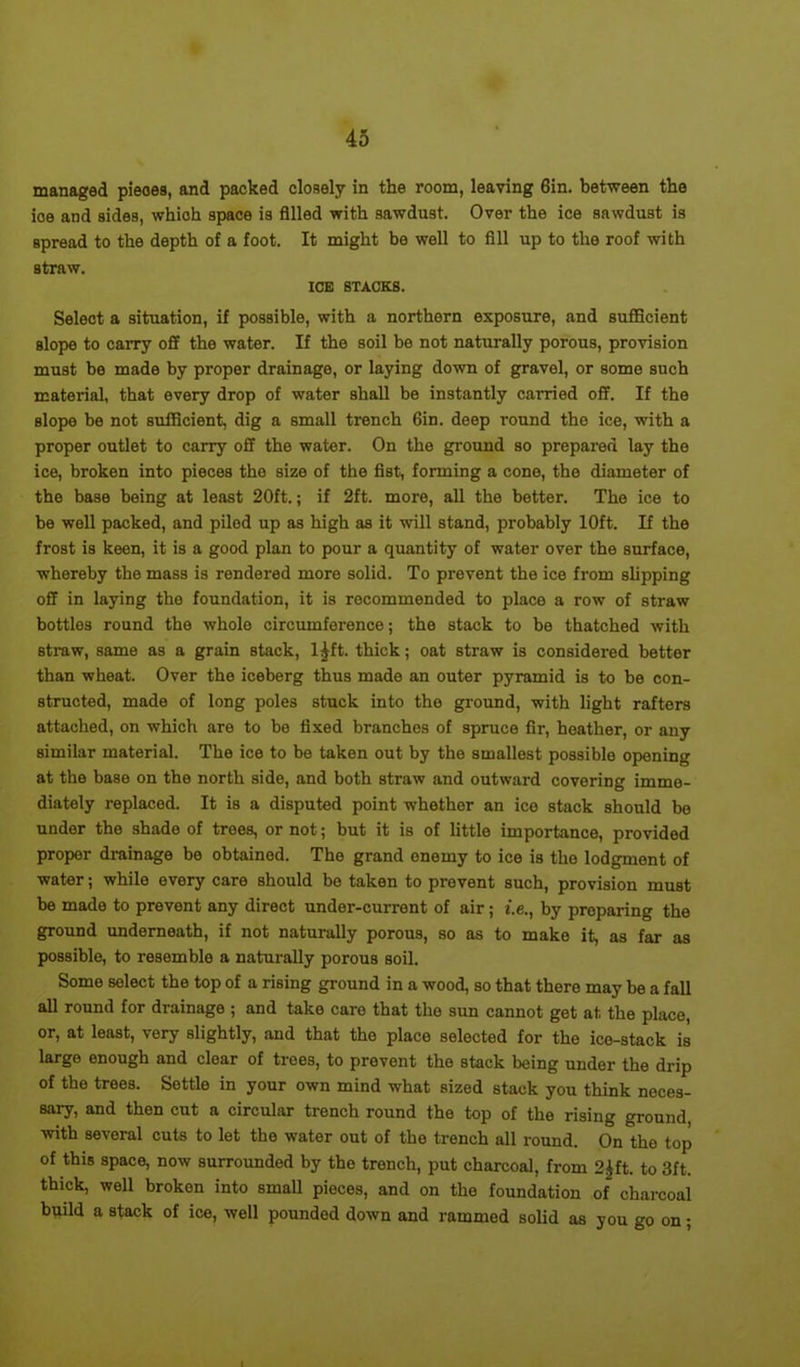 managed pieoes, and packed closely in the room, leaving 6in. between the ioe and sides, which space is filled with sawdust. Over the ice sawdust is spread to the depth of a foot. It might be well to fill up to the roof with straw. IOE STACKS. Select a situation, if possible, with a northern exposure, and sufficient slope to carry off the water. If the soil be not naturally porous, provision must be made by proper drainage, or laying down of gravel, or some such material, that every drop of water shall be instantly carried off. If the slope be not sufficient, dig a small trench 6in. deep round the ice, with a proper outlet to carry off the water. On the ground so prepared lay the ice, broken into pieces the size of the fist, forming a cone, the diameter of the base being at least 20ft.; if 2ft. more, all the better. The ice to be well packed, and piled up as high as it will stand, probably 10ft. If the frost is keen, it is a good plan to pour a quantity of water over the surface, whereby the mass is rendered more solid. To prevent the ice from slipping off in laying the foundation, it is recommended to place a row of straw bottlos round the whole circumference; the stack to be thatched with straw, same as a grain stack, l^ft. thick; oat straw is considered better than wheat. Over the iceberg thus made an outer pyramid is to be con- structed, made of long poles stuck into the ground, with light rafters attached, on which are to be fixed branches of spruce fir, heather, or any similar material. The ice to be taken out by the smallest possible opening at the base on the north side, and both straw and outward covering imme- diately replaced. It is a disputed point whether an ice stack should be under the shade of trees, or not; but it is of little importance, provided proper drainage be obtained. The grand enemy to ice is the lodgment of water; while every care should be taken to prevent such, provision must be made to prevent any direct under-current of air; i.e., by preparing the ground underneath, if not naturally porous, so as to make it, as far as possible, to resemble a naturally porous soil. Some select the top of a rising ground in a wood, so that there may be a fall all round for drainage ; and take care that the sun cannot get at the place, or, at least, very slightly, and that the place selected for the ice-stack is largo enough and clear of trees, to prevent the stack being under the drip of the trees. Settle in your own mind what sized stack you think noces- sary, and then cut a circular trench round the top of the rising ground with several cuts to let the water out of the trench all round. On°the top of this space, now surrounded by the trench, put charcoal, from 2£ft. to 3ft. thick, well broken into small pieces, and on the foundation of charcoal build a stack of ice, well pounded down and rammed solid as you go on;
