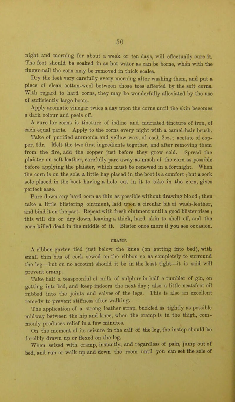 night and morning for nbout a week or ten days, will effectually cure it. The foot should be soaked in as hot water as can be borne, when with the finger-nail the corn may be removed in thick scales. Dry the feet very carefully every morning after washing them, and put a piece of clean cotton-wool between those toes affected by the soft corns. With regard to hard corns, they may be wonderfully alleviated by the use of sufficiently large boots. Apply aromatic vinegar twice a day upon the corns until the skin becomes a dark colour and peels off. A cure for corns is tincture of iodine and muriated tincture of iron, of each equal parts. Apply to the corns every night with a camel-hair brush. Take of purified ammonia and yellow wax, of each 2oz.; acetate of cop- per, 6dr. Melt the two first ingredients together, and after removing them from the fire, add the copper just before they grow cold. Spread the plaister on soft leather, carefully pare away as much of the corn as possible before applying the plaister, which must be renewed in a fortnight. When the corn is on the sole, a little hay placed in the boot is a comfort; but a cork sole placed in the boot having a hole cut in it to take in the corn, gives perfect ease. Pare down any hard corn as thin as possible without drawing bio od; then take a little blistering ointment, laid upon a circular bit of wash-leather, and bind it on the part. Repeat with fresh ointment until a good blister rises ; this will die or dry down, leaving a thick, hard skin to shell off, and the corn killed dead in the middle of it. Blister once more if you see occasion. CRAMP. A ribbon garter tied just below the knee (on getting into bed), with small thin bits of cork sewed on the ribbon so as completely to surround the leg—but on no account should it be in the least tight—it is said will prevent cramp. Take half a teaspoonful of milk of sulphur in half a tumbler of gin, on getting into bed, and keep indoors the next day ; also a little neatsfoot oil rubbed into the joints and calves of the legs. This is also an excellent remedy to prevent stiffness after walking. The application of a strong leather strap, buckled as tightly as possible midway between the hip and knee, when the cramp is in the thigh, com- monly produces relief in a few minutes. On the moment of its seizure in the calf of the log, the instep should be forcibly drawn up or flexed on the leg. When seized with cramp, instantly, and regardless of pain, jump out of bed, and run or walk up and down the room until you can set the sole of