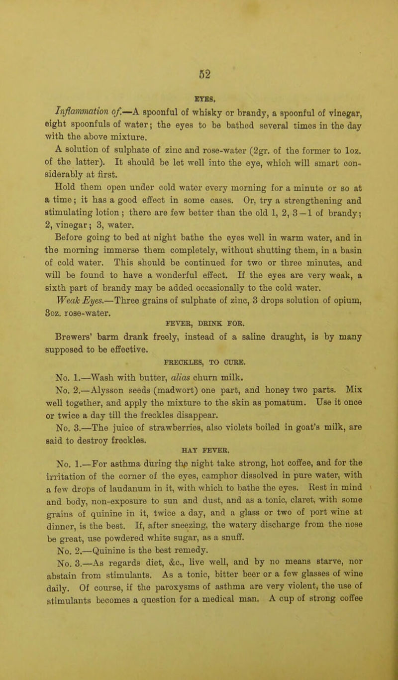 BYES. Inflammation of—A spoonful of whisky or brandy, a spoonful of vinegar, eight spoonfuls of water; the eyes to be bathod several times in the day with the above mixture. A solution of sulphate of zinc and rose-water (2gr. of the former to loz. of the latter). It should be let well into the eye, which will smart con- siderably at first. Hold them open under cold water every morning for a minute or so at a time; it has a good effect in some cases. Or, try a strengthening and stimulating lotion ; there are few better than the old 1, 2, 3 — 1 of brandy; 2, vinegar; 3, water. Before going to bed at night bathe the eyes well in warm water, and in the morning immerse them completely, without shutting them, in a basin of cold water. This should be continued for two or three minutes, and will be found to have a wonderful effect. If the eyes are very weak, a sixth part of brandy may be added occasionally to the cold water. Weak Eyes.—Three grains of sulphate of zinc, 3 drops solution of opium, 3oz. rose-water. FEVER, DRINK FOR. Brewers’ barm drank freely, instead of a saline draught, is by many supposed to be effective. FRECKLES, TO CORE. No. 1.—Wash with butter, alias churn milk. No. 2.—Alysson seeds (madwort) one part, and honey two parts. Mix well together, and apply the mixture to the skin as pomatum. Use it once or twice a day till the freckles disappear-. No. 3.—The juice of strawberries, also violets boiled in goat’s milk, are said to destroy freckles. HAY FEVER. No. 1.—For asthma during thp night take strong, hot coffee, and for the irritation of the comer of the eyes, camphor dissolved in pure water, with a few drops of laudanum in it, with which to bathe the eyes. Rest in mind and body, non-exposure to sun and dust, and as a tonic, claret, with some grains of quinine in it, twice a day, and a glass or two of port wine at dinner, is the best. If, after sneezing, the watery discharge from the nose be great, use powdered white sugar, as a snuff. No. 2.—Quinine is the best remedy. No. 3.—As regards diet, &c., live well, and by no means starve, nor abstain from stimulants. As a tonic, bitter beer or a few glasses of wine daily. Of course, if the paroxysms of asthma are very violent, the use of stimulants becomes a question for a medical man, A cup of strong coffee