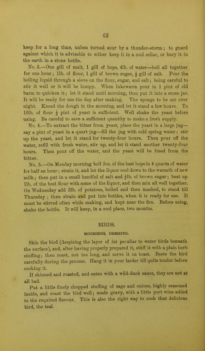 G2 keep for a long time, unless turned sour by a thunder-storm; to guard against which it is advisable to either keep it in a cool cellar, or bury it in the earth in a stone bottle. No. 3.—One gill of malt, 1 gill of hops, 41b. of water—boil all together for one hour ; lib. of flour, 1 gill of brown sugar, ^ gill of salt. Pour the boiling liquid through a sieve on the flour, sugar, and salt; boing careful to stir it well or it will be lumpy. When lukewarm pour in 1 pint of old barm to quicken it; let it stand until morning, then put it into a stone jar. It will be ready for use the day after making. The sponge to be set over night. Knead the dough in the morning, and let it stand a few hours. To 101b. of flour \ pint of yeast is sufficient. Well shake the yeast before using. Be careful to save a sufficient quantity to make a fresh supply. No. 4.—To extract the bitter from yeast, place the yeast in a largo jug— say a pint of yeast in a quart jug—fill the jug with cold spring water ; stir up the yeast, and let it stand for twenty-four hours. Then pour off the water, refill with fresh water, stir up, and let it stand another twenty-four hours. Then pour off the water, and the yeast will be freed from the bitter. No. 5. On Monday morning boil 2oz. of the best hops in 4 quarts of water for half an hour ; strain it, and let the liquor cool down to the warmth of new milk; then put in a small handful of salt and 41b. of brown sugar ; beat up lib. of the best flour with some of the liquor, and then mix all well together. On Wednesday add 31b. of potatoes, boiled and then mashed, to stand till Thursday ; then strain and put into bottles, when it is ready for use. It must be stirred often while making, and kept near the fire. Before using, shake the bottle. It will keep, in a cool place, two months. BIRDS. MOORHENS, DRESSING. Skin the bird (despising the layer of fat peculiar to water birds beneath the surface), and, after having properly prepared it, stuff it with a plain herb stuffing; then roast, not too long, and serve it on toast. Baste the bird carefully during the process. Hang it in your larder till quite tender before cooking it. If skinned and roasted, and eaten with a wild-duck sauce, they are not at all bad. Put a little finely chopped stuffing of sage and onions, highly seasoned inside, and roast the bird well; made gravy, with a little port wine added to the required flavour. This is also the right way to cook that delicious bird, the teal.