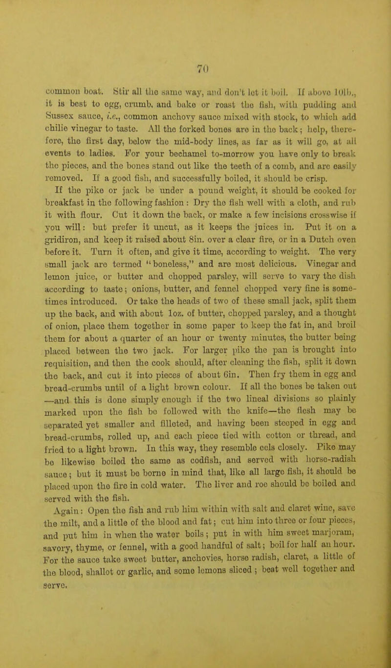 cummon boat. Stir all tlio same way, and don’t lot it boil. If above 101b., it is best to egg, crumb, and bake or roast tlio lish, with pudding and Susses sauce, e.c., common anchovy sauce mixed with stock, to which arid chilie vinegar to taste. All the forked bones are in the back; help, there- fore, the first day, below the mid-body lines, as far as it will go, at all events to ladies. For your bechamel to-morrow you have only to break the pieces, and the bones stand out like the teeth of a comb, and arc easily romoved. If a good fish, and successfully boiled, it should be crisp. If the pike or jack be under a pound weight, it should be cooked for breakfast in the following fashion : Dry the fish well with a cloth, and rub it with flour. Cut it down the back, or make a few incisions crosswise if you will: but prefer it uncut, as it keeps the juices in. Put it on a gridiron, and keep it raised about Sin. over a cloar fire, or in a Dutch oven before it. Turn it often, and give it time, according to weight. The very small jack are tormod “ boneless,” and are most delicious. Vinegar and lemon juice, or butter and chopped parsley, will serve to vary the dish according to taste; onions, butter, and fennel choppod very fine is some- times introduced. Or take the heads of two of these small jack, split them up the back, and with about loz. of butter, chopped parsley, and a thought of onion, place them together in some paper to keep the fat in, and broil them for about a quarter of an hour or twonty minutes, the butter being placed between tho two jack. For larger pike the pan is brought into requisition, and then the cook should, after cleaning the fish, split it down the back, and cut it into pieces of about 6in. Then fry them in egg and bread-crumbs until of a light brown colour. If all the bones be taken out —and this is dono simply enough if tho two lineal divisions so plainly marked upon the fish bo followed with tho knife—the flesh may be separated yet smaller and filleted, and having been steeped in ogg and bread-crumbs, rolled up, and each piece tied with cotton or thread, and fried to a light brown. In this way, they resemble eels closely. Pike may be likowise boilod tho same as codfish, and served with horse-radish sauce; but it must bo borne in mind that, like all largo fish, it should be placed upon tho fire in cold water. The liver and roc should bo boiled and served with the fish. Again: Open the fish and rub him within with salt and claret wine, save the milt, and a little of the blood and fat; cut him into three or four pieces, and put him in whon tho wator boils ; put in with him sweet marjoram, savory, thyme, or fennel, with a good handful of salt; boil for half an hour. For the sauce take swoet butter, anchovies, horse radish, claret, a little of the blood, shallot or garlic, and somo lemons sliced ; beat well together and serve.