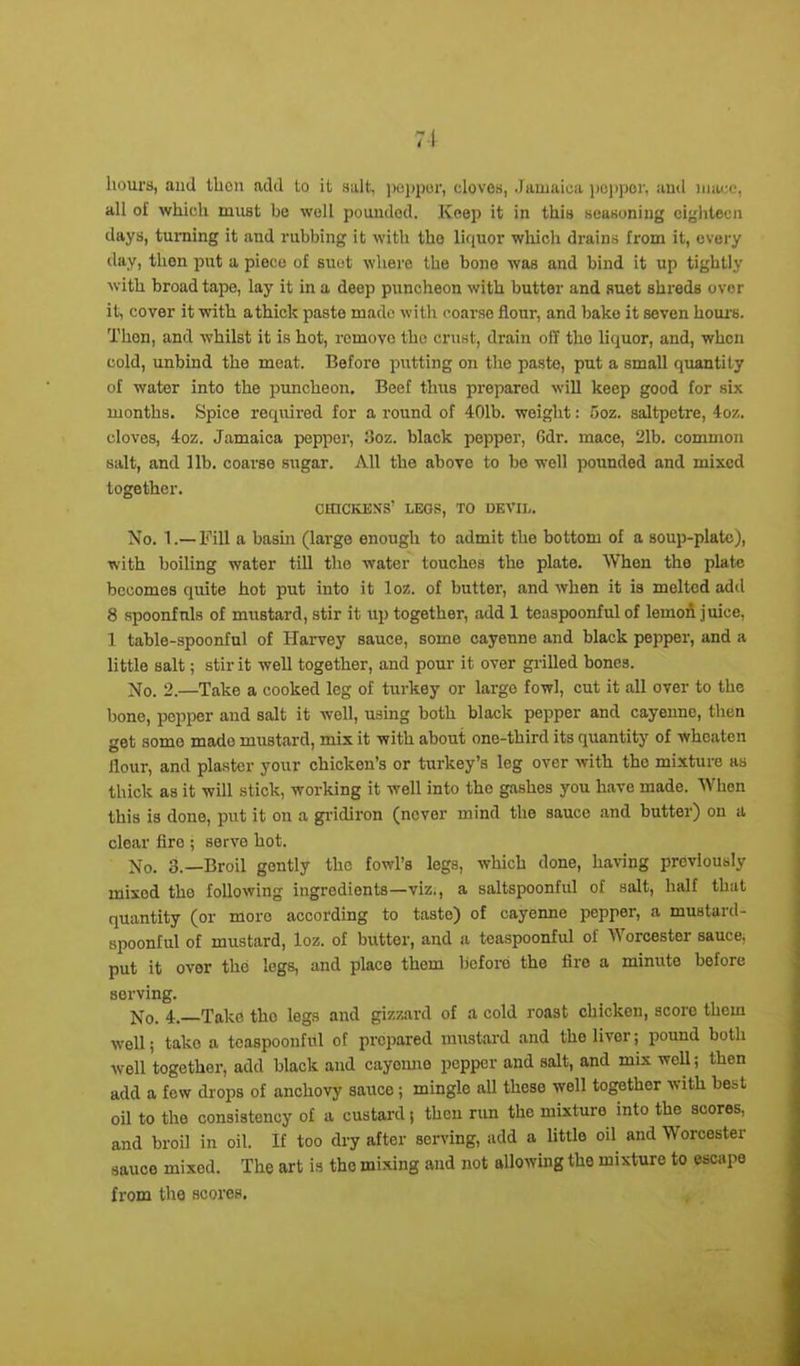 hours, and then add to it salt, pepper, cloves, .Jamaica pepper, and mace, all of which must be well poundod. Keep it in this seasoning eighteen days, turning it and rubbing it with the liquor which drains from it, every day, then put a piece of suet where the bone was and bind it up tightly with broad tape, lay it in a deep puncheon with butter and suet shreds over it, cover it with athick paste made with coarse flour, and bake it seven hours. Tlion, and whilst it is hot, romovo the crust, drain off the liquor, and, when cold, unbind the meat. Before putting on the paste, put a small quantity of water into the puncheon. Beef thus prepared will keep good for six months. Spice required for a round of 401b. weight: ooz. saltpetre, 4oz. cloves, 4oz. Jamaica pepper, 3oz. black pepper, Gdr. mace, 21b. common salt, and lib. coarse sugar. All the above to bo well pounded and mixed together. CHICKENS’ LEGS, TO DEVIL. No. 1.— Fill a basin (large enough to admit the bottom of a soup-plate), with boiling water till the water touches the plate. When the plate becomes quite hot put into it loz. of butter, and when it is melted add 8 spoonfuls of mustard, stir it up together, add 1 teaspoonful of lemon juice, 1 table-spoonful of Harvey sauce, some cayenne and black pepper, and a little salt; stir it well together, and pour it over grilled bones. No. 2.—Take a cooked leg of turkey or large fowl, cut it all over to the bone, pepper and salt it well, using both black pepper and cayenne, then get some made mustard, mix it with about one-third its quantity of wheaten flour, and plaster your chicken’s or turkey’s leg over with the mixture as thick as it will stick, working it well into the gashes you have made. When this is done, put it on a gridiron (never mind the sauce and butter) on a clear fire ; serve hot. No. 3.—Broil gently the fowl’s legs, which done, having previously mixed the following ingredients—viz., a saltspoonful of salt, half that quantity (or more according to taste) of cayenne pepper, a mustard- spoonful of mustard, loz. of butter, and a teaspoonful of Worcester sauce, put it ovor the legs, and place them before the fire a minute before sorving. jjq. 4_ Take the legs and gizzard of a cold roast cliickon, scoro them well; take a teaspoonful of prepared mustard and the liver; pound both well together, add black and cayenne pepper and salt, and mix wefl; then add a few drops of anchovy sauce; mingle all these well together with best oil to the consistency of a custard; then run the mixture into the scores, and broil in oil. If too dry after serving, add a little oil and Worcester sauce mixod. The art is the mixing and not allowing the mixture to escape from the scores.