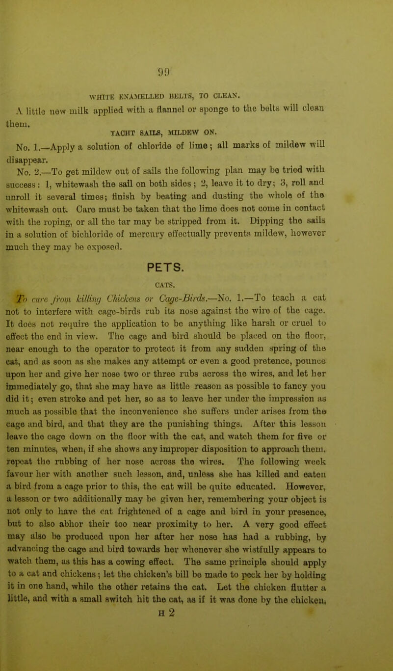 on WHITE KN'AMELLED DELTS, TO CLEAN. A little new milk applied with a ilanncl or sponge to the bolts will clean them. YACHT SAILS, MILDEW ON. No. 1.—Apply a solution of chloride of lime; all marks of mildew will disappear. No. 2—To get mildew out of sails the following plan may be tried with success : 1, whitewash the sail on both sides ; 2, leavo it to dry; 3, roll and unroll it several times; finish by beating and dusting the whole of the whitewash out. Care must be taken that the lime does not come in contact with the roping, or all the tar may be stripped from it. Dipping the sails in a solution of bichloride of mercury effectually prevents mildew, however much they may be exposed. PETS. CATS. To cure from killing Chickens or Cage-Birds.—No. 1.—To teach a cat not to interfere with cago-birds rub its nose against the wire of the cage. It does not require the application to be anything like harsh or cruel to effect the end in view. The cage and bird should be placed on the floor, near enough to the operator to protect it from any sudden spring of the cat, and as soon as she makes any attempt or even a good pretence, pounce upon her and give her nose two or three rubs across the wires, and let her immediately go, that she may havo as little reason as possible to fancy you did it; even stroke and pet her, so as to leave her under the impression iis much as possible that the inconvenience sho suffers under arises from the cage and bird, and that they are the punishing things. After this losson loave the cage down on the floor with the cat, and watch them for five or ten minutes, when, if she shows any improper disposition to approach them, repeat the rubbing of her nose across the wires. The following week favour her with another such losson, and, unless she has killed and eaten a bird from a cago prior to this, tho cat will bo quite educated. However, a lesson or two additionally may be givon her, remembering your object is not only to have the cat frightened of a cago and bird in your presence, but to also abhor their too near proximity to hor. A very good effect may also be produced upon her after her nose has had a rubbing, by advancing the cago and bird towards hor whenever she wistfully appears to watch them, as this has a cowing effect. The same principle should apply to a cat and chickens; let the chicken’s bill bo made to peck her by holding it in one hand, while the other retains the cat. Let the chicken flutter a little, and with a small switch hit the cat, as if it was done by the chicken, H 2