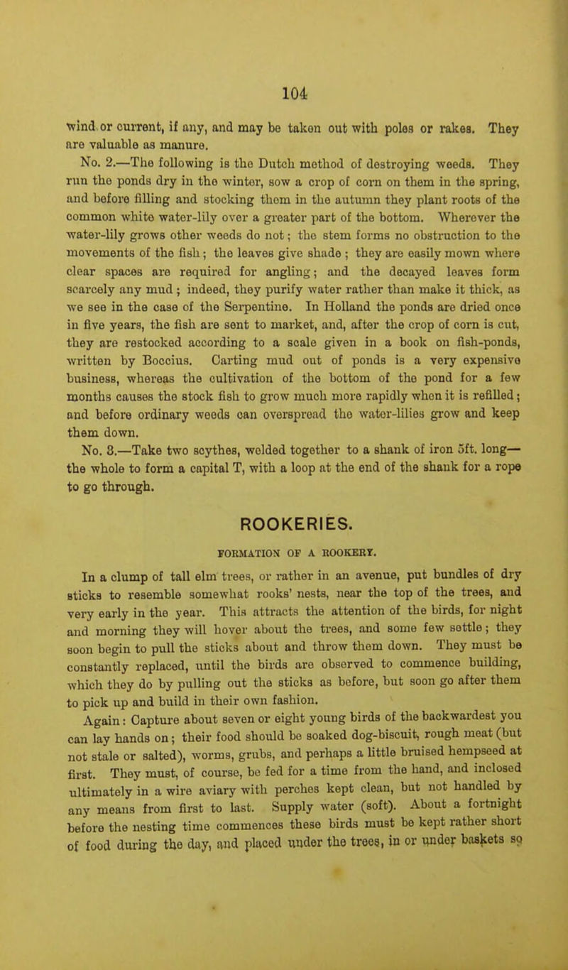 ■wind or current, if any, and may be takon out with poles or rakes. They are valuable as manure. No. 2.—The following is tho Dutch method of destroying weeds. They run tho ponds dry in tho winter, sow a crop of corn on them in the spring, and before filling and stocking thorn in the autumn they plant roots of the common white water-lily over a greater part of the bottom. Wherever the water-lily grows other weeds do not; the stem forms no obstruction to the movements of the fish; the leaves give shade ; they are easily mown where clear spaces are required for angling; and the decayed leaves form scarcely any mud ; indeed, they purify water rather than make it thick, as we see in the case of the Serpentine. In Holland the ponds are dried once in five years, the fish are sent to market, and, after the crop of corn is cut, they are restocked according to a scale given in a book on fish-ponds, written by Boccius. Carting mud out of ponds is a very expensive business, whereas the cultivation of the bottom of the pond for a few months causes the stock fish to grow much more rapidly whon it is refilled; and before ordinary woods can overspread tho water-lilies grow and keep them down. No. 8.—Take two scythes, welded together to a shank of iron 5ft. long— the whole to form a capital T, with a loop at the end of the shank for a rope to go through. ROOKERIES. FORMATION OF A ROOKERY. In a clump of tall elm trees, or rather in an avenue, put bundles of dry sticks to resemble somewhat rooks’ nests, near the top of the trees, and very early in the year. This attracts the attention of the birds, for night and morning they will hover about the trees, and some few settle; they soon begin to pull the sticks about and throw them down. They must be constantly replaced, until the birds are observed to commence building, which they do by pulling out the sticks as before, but soon go after them to pick up and build in their own fashion. Again: Capture about seven or eight young birds of the backwardest you can lay hands on; their food should bo soaked dog-biscuit, rough meat (but not stale or salted), worms, grubs, and perhaps a little bruised hempseed at first. They must, of course, be fed for a time from the hand, and inclosed ultimately in a wire aviary with perches kept clean, but not handled by any means from first to last. Supply w'ater (soft). About a fortnight before the nesting time commences these birds must bo kept rather short of food during the day, and placed under the trees, in or under baskets so