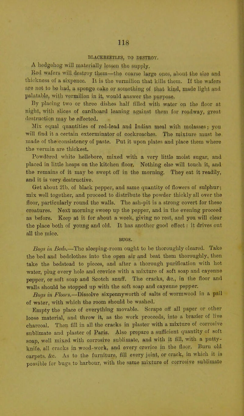 BLACKBEETLES, TO DESTROY. A hedgohog will materially lesson tho supply. Rod wafers will destroy thorn—the coarse largo ones, about tho size and thickness of a sixponco. It is tho vermilion that kills thorn. If tho wafers aro not to bo had, a spongo cake or something of that kind, made light and palatable, with vermilion in it, would answer the purpose. By placing two or throo dishes half filled with water on the floor at night, with slices of cardboard leaning against them for roadway, great destruction may be effected. Mix erpial quantities of red-lead and Indian meal with molasses; you will find it a certain exterminator of cockroaches. The mixture must be made of the consistency of paste. Put it upon plates and place them where the vermin are thickest. Powdferod white hellebore, mixed with a very little moist sugar, and placed in little heaps on the kitchen floor. Nothing else will touch it, and the remains of it may be swept off in the morning. They eat it readily, and it is very destructive. Get about 21b. of black pepper, and same quantity of flowers of sulphur; mix well together, and proceed to distribute the powder thickly all over the floor, particularly round tho walls. The ash-pit is a strong covert for these creatures. Next morning sweep up the pepper, and in the evening proceed as before. Keep at it for about a week, giving no rest, and you will clear the place both of young and old. It has another good effect: it drives out all tho mice. BOGS. Bugs in Beds.—Tho slooping-room ought to bo thoroughly cloarod. Take the bed and bedclothos into the open air and boat them thoroughly, then take the bedstead to pieces, and after a thorough purification with hot water, plug every hole and crevice with a mixture of soft soap and cayenne peppor, or soft soap and Scotch snuff. The cracks, &c., in the floor and walls should be stopped up with the soft soap and cayenne pepper. Bugs in Floors.—Dissolve sixpennyworth of salts of wormwood in a pail of water, with which the room should bo washed. Empty tho place of everything movablo. Scrape off all paper or other loose material, and throw it, as tho work proceeds, into a brazier of live charcoal. Then fill in all the cracks in plaster with a mixture of corrosive sublimate and plaster of Paris. Also prepare a sufficient quantity of soft soap, well mixed with corrosive sublimate, and with it fill, with a putty- knife, all cracks in wood-work, and every crevice in the floor. Burn old carpets, &c. As to the furniture, fill every joint, or crack, in which it is possible for bugs to harbour, with the same mixture of corrosive sublimate