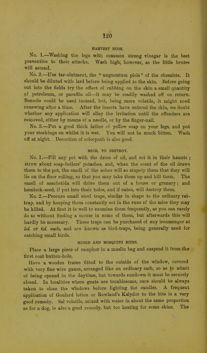 HARVEST BUGS. No* 1.—Washing the legs with common strong vinegar is the best preventive to their attacks. Wash high, however, as the little brutes will ascend. No. 2.—Use tar-ointment, the “ unguentum pieis ” of the chemists. It should be diluted with lard before being applied to the skin. Before going out into the fields try the effect of rubbing on the skin a small quantity of petroleum, or paraffin oil—it may be readily washed off on return. Benzole could be used instead, but, being more volatile, it might need renewing aftor a time. After the insocts have entered the skin, we doubt whether any application will allay the irritation until the offenders are removed, either by means of a needle, or by the finger-nail. No. 3.—Put a good thick lather of yellow soap on your legs, and put your stockings on whilst it is wet. You will not be much bitten. Wash off at night. Decoction of colocynth is also good. MICE, TO DESTROY. No. 1.—Fill any pot with the dross of oil, and sot it in their haunts ; strew about soap-boilers’ potashes, and, when the scent of the oil draws them to the pot, the smell of the ashes will so stupefy them that they will lie on the floor rolling, so that you may take them up and kill them. The smell of assafcetida will drive them out of a house or granary; and hemlock-seed, if put into their holes, and if eaten, will destroy them. No. 2.—Procure small steel traps, similar in shape to the ordinary rat- trap, and by keeping them constantly set in the runs of the mice they may be killed. At first it is well to examine them frequently, as you can rarely do so without finding a mouse in some of them, but afterwards this will hardly be necessary. These traps can be purchased of any ironmonger at 5d. or Gd. each, and are known as bird-traps, being generally used for catching small birds. MIDGE AND MOSQUITO BITES. Place a large piece of camphor in a muslin bag and suspend it from the first coat button-hole. Have a wooden frame fitted to the outside of the window, covered with very fine wire gauze, arranged like an ordinary sash, so as to admit of being opened in the daytime, but towards sundown it must be securely closed. In localities where gnats are troublesome, care should be always taken to close the Windows before lighting the candles. A frequent application of Goulard lotion or Rowland’s Kalydor to the bite is a very good remedy. Sal volatile, mixed with water in about the same proportion as for a dog, is also a good remedy, but too heating for some skins. The