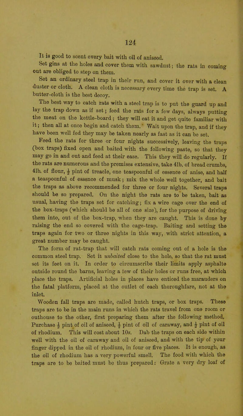 It is good to scent ovory bait with oil of anisood. Set gins at the holes and cover them with sawdust; the rats in coming out are obliged to step on them. Sot an ordinary steel trap in thoir run, and cover it over with a clean duster or cloth. A clean cloth is necessary every time the trap is set. A butter-cloth is the best decoy. The best way to catch rats with a steel trap is to put the guard up and lay the trap down as if sot; feed the rats for a few days, always putting the meat on the kettle-board; they will eat it and get quite familiar with it; then all at once begin and catch them. ’ Wait upon the trap, and if they have been well fed they may be taken nearly as fast as it can be set. Feed the rats for three or four nights successively, leaving the traps (box traps) fixed open and baited with the following paste, so that they may go in and out and feed at their ease. This they will do regularly. If the rats are numerous and the premises extensive, take 41b. of bread crumbs, 41b. of flour, 4 pint of treacle, one teaspoonful of essence of anise, and half a teaspoonful of essence of musk; mix the whole well together, and bait the traps as above recommended for three or four nights. Several traps should be so prepared. On the night the rats are to be taken, bait as usual, having the traps set for catching; fix a wire cage over the end of the box-traps (which should be all of one size), for the purpose of driving them into, out of the box-trap, when they are caught. This is done by raising the end so covered with the cage-trap. Baiting and setting the traps again for two or three nights in this way, with strict attention, a groat number may be caught. The form of rat-trap that will catch rats coming out of a hole is the common steel trap. Set it unbaited close to the hole, so that the rat must set its feet on it. In order to circumscribe their limits apply asphalte outside round the barns, leaving a lew of their holes or runs free, at which place the traps. Artificial holes in places have enticed the marauders on the fatal platform, placed at the outlet of each thoroughfare, not at the inlet. Wooden fall traps are made, called hutch traps, or box traps. These traps are to be in the main runs in which the rats travel from one room or outhouse to the other, first preparing them after the following method. Purchase 4 pint of oil of aniseed, 4 pint of oil of caraway, and 4 pint of oil of rhodium. This will cost about 10s. Dab the traps on each side within well with the oil of caraway and oil of aniseed, and with the tip of your finger dipped in the oil of rhodium, in four or five places. It is enough, as the oil of rhodium has a very powerful smell. The food with which the traps are to be baited must bo thus prepared: Grate a very dry loaf of