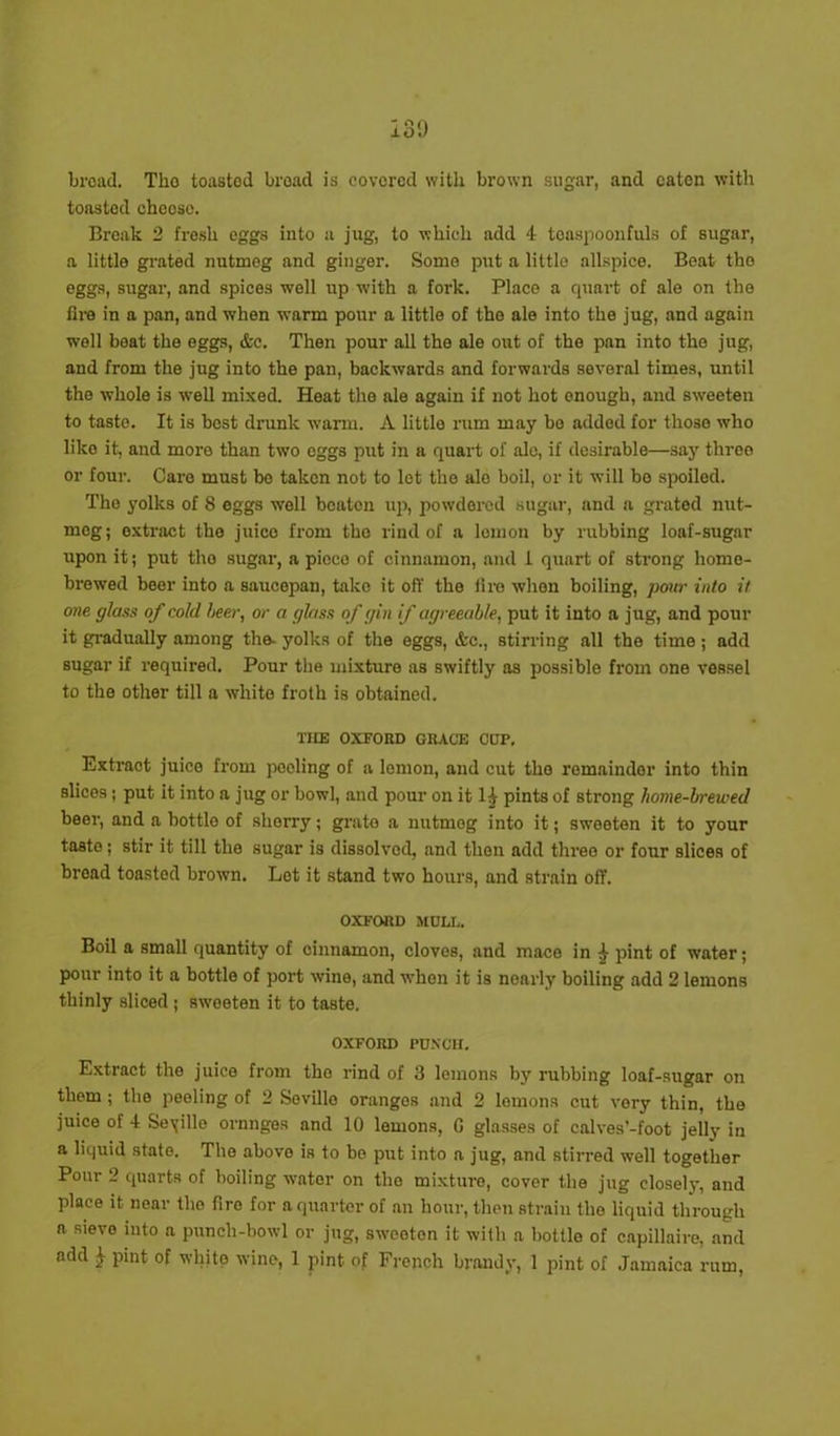broad. Tho toastod broad is covered with brown sugar, and eaten with toasted cheese. Break 2 fresh eggs into a jug, to which add 4 toaspoonfuls of sugar, a little grated nutmeg and ginger. Some put a little allspice. Beat tho eggs, sugar, and spices well up with a fork. Place a cpiart of ale on tho fh-e in a pan, and when warm pour a little of tho ale into the jug, and again well beat the eggs, &c. Then pour all the ale out of the pan into the jug, and from the jug into the pan, backwards and forwards several times, until tho whole is well mixed. Heat the ale again if not hot enough, and sweeten to taste. It is best drunk warm. A little rum may bo added for those who like it, and moro than two eggs put in a quart of ale, if desirable—say three or four. Care must be taken not to lot tho ale boil, or it will be spoiled. The yolks of 8 eggs well beaten up, powdered sugar, and a grated nut- meg; extract the juice from tho rind of a lemon by rubbing loaf-sugar upon it; put tho sugar, a piece of cinnamon, and 1 quart of strong home- brewed beer into a saucepan, take it off the fire when boiling, pour into it one glass of cold beer, or a glass of gin if agreeable, put it into a jug, and pour it gradually among the- yolks of the eggs, &c., stirring all the time; add sugar if required. Pour the mixture as swiftly as possible from one vessel to the other till a white froth is obtained. TIIE OXFORD GRACE OOP. Extract juice from pooling of a lomon, and cut tho remainder into thin slices; put it into a jug or bowl, and pour on it H pints of strong home-brewed beer, and a bottle of sherry; grate a nutmeg into it; sweeten it to your tasto; stir it till the sugar is dissolved, and then add three or four slices of broad toastod brown. Let it stand two hours, and strain off. OXFORD MOLD. Boil a small quantity of cinnamon, cloves, and mace in pint of water; pour into it a bottle of port wine, and when it is nearly boiling add 2 lemons thinly sliced ; sweeten it to taste. OXFORD PUNCH. Extract the juice from tho rind of 3 lemons by rubbing loaf-sugar on them; the peeling of 2 Sovillo oranges and 2 lemons cut very thin, the juice of 4 Seville oranges and 10 lemons, 0 glasses of calves’-foot jelly in a liquid state. The above is to be put into a jug, and stirred well together Pour 2 quarts of boiling water on the mixture, cover the jug closely, and place it near tho fire for a quarter of an hour, then strain the liquid through a sieve into a punch-bowl or jug, sweeten it with a bottle of capillaire, and add £ pint of white wine, 1 pint of French brandy, 1 pint of Jamaica rum,