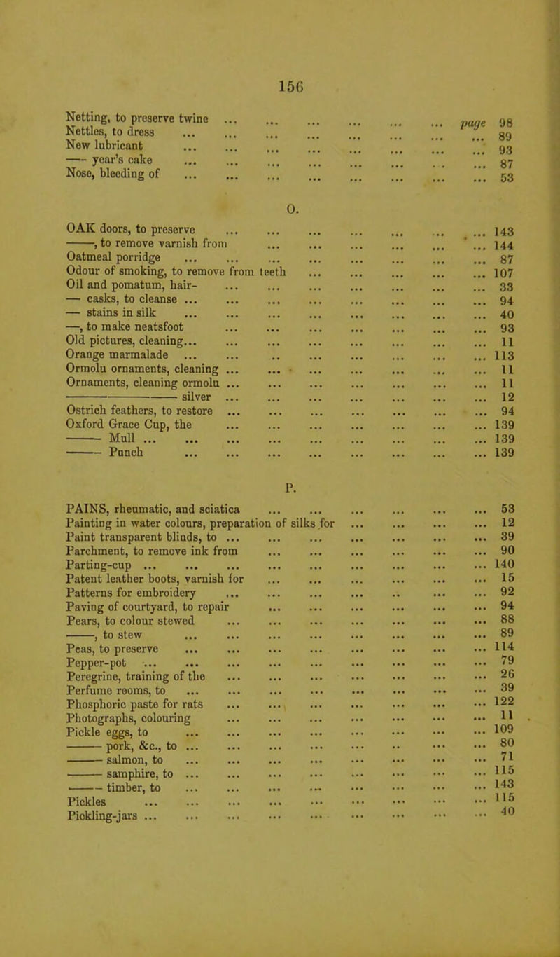 15G Netting, to preserve twine Nettles, to dress New lubricant — year’s cake Nose, bleeding of 0. OAK doors, to preserve , to remove varnisb from Oatmeal porridge Odour of smoking, to remove from teeth Oil and pomatum, liair- — casks, to cleanse ... — stains in silk —, to make neatsfoot Old pictures, cleauing... Orange marmalade Ormolu ornaments, cleaning Ornaments, cleaning ormolu ... silver ... Ostrich feathers, to restore ... Oxford Grace Cup, the Mull Punch page 98 ... 89 ... 93 ... 87 ... 53 . 143 . 144 . 87 . 107 . 33 . 94 . 40 . 93 . 11 . 113 . 11 . 11 . 12 . 94 . 139 . 139 . 139 P. PAINS, rheumatic, and sciatica Painting in water colours, preparation of silks for Paint transparent blinds, to Parchment, to remove ink from Parting-cup ... Patent leather boots, varnish for Patterns for embroidery Paving of courtyard, to repair Pears, to colour stewed , to stew Peas, to preserve Pepper-pot Peregrine, training of the Perfume rooms, to ... ... Phosphoric paste for rats Photographs, colouring Pickle eggs, to pork, &c., to ... salmon, to samphire, to timber, to Pickles Piokling-jars ... . 53 . 12 . 39 . 90 . 140 . 15 . 92 . 94 . 88 . 89 . 114 . 79 . 26 . 39 . 122 . 11 . 109 . 80 . 71 . 115 . 143 . 115 . 40