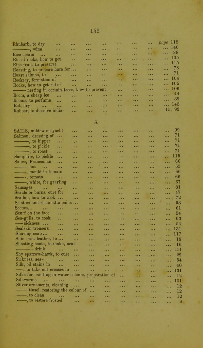 Rhubarb, to dry , wine Rice cream Rid of rooks, how to get Ripe fruit, to preserve Roasting, to prepare bare for ... Roast salmon, to Rookery, formation of Rooks, how to get rid of nesting in certain trees, kow to prevent Room, a cheap ice Rooms, to perfume Rot, dry- Rubber, to dissolve india- SAILS, mildew on yacht Salmon, dressing of ... , to kipper , to pickle , to roast Samphire, to pickle ... Sauce, Franconian , hot , mould in tomato —, tomato ... —, white, for grayling Sausages Scalds or burns, cure for Scallop, how to cook Sciatica and rheumatic pains ... Scones... Scurf on the face Sea-gulls, to cook sickness ... Sealskin trousers Shaving soap... Shine wet leather, to ... Shooting boots, to make, neat drink Shy sparrow-hawk, to cure ... Sickness, sea- Silk, oil stains in , to take out creases in ... Silks for painting in water colours, preparation of Silkworms Silver ornaments, cleaning tinsel, restoring the colour of , to clean • , to restore frosted page 115 ... 140 ... 88 ... 105 ... 115 ... 78 ... 71 ... 104 ... 105 ... 106 ... 44 ... 39 ... 143 15, 93 ... 99 ... 71 ... 71 ... 71 ... 71 ... 115 ... 66 ... 65 ... 66 ... 66 ... 67 ... 81 ... 47 ... 72 ... 53 ... 61 ... 54 ... 63 ... 54 ... 131 ... 117 ... 18 ... 16 ... 141 ... 29 ... 54 ... 40 ... 131 ... 12 ... 101 ... 12 ... 12 ... 12 9