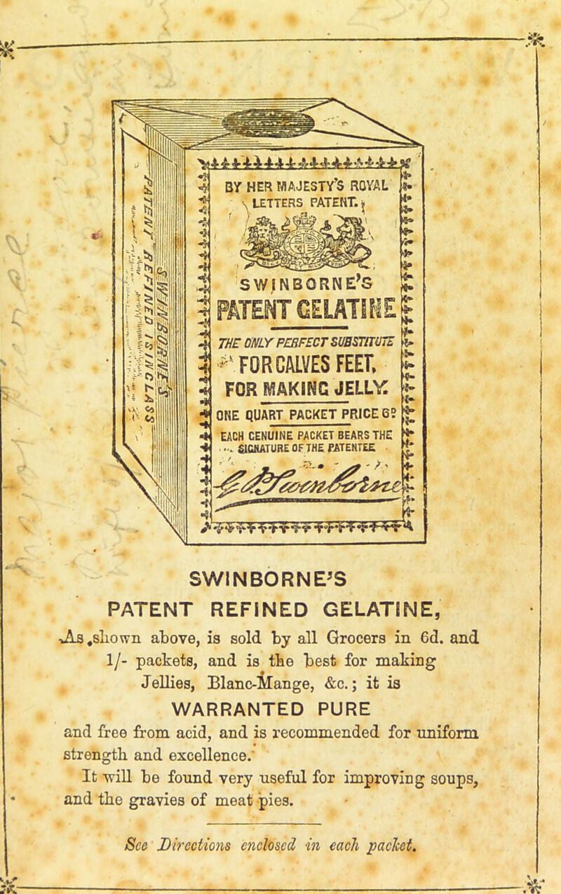 BY HER MAJESTY’S ROYAL \ LETTERS PATENT., f ) sfc. >>«&? . 1* > ** *» > |r SWINBQRNE’S g. PATENT GELATINE | OTf ®Y PERFECT SUBSTITUTE & FOR CALVES FEET FOR MAKING JELLAC ONE QUART PACKET PRICE 6? EACH GENUINE PACKET BEARS THE • SIGNATURE OF THE PATENTEE »• f* t- I* *• {* •}» 5” ■4* •f* SWINBORNE’S PATENT REFINED GELATJNE, JIs .shown above, is sold by all Grocers in 6d. and 1/- packets, and is tbe best for making Jellies, Blanc-Hange, &c.; it is WARRANTED PURE and free from acid, and is recommended for uniform, strength and excellence. It -will be found very useful for improving soups, and tbe gravies of meat pies. See Directions enclosed in each packet.