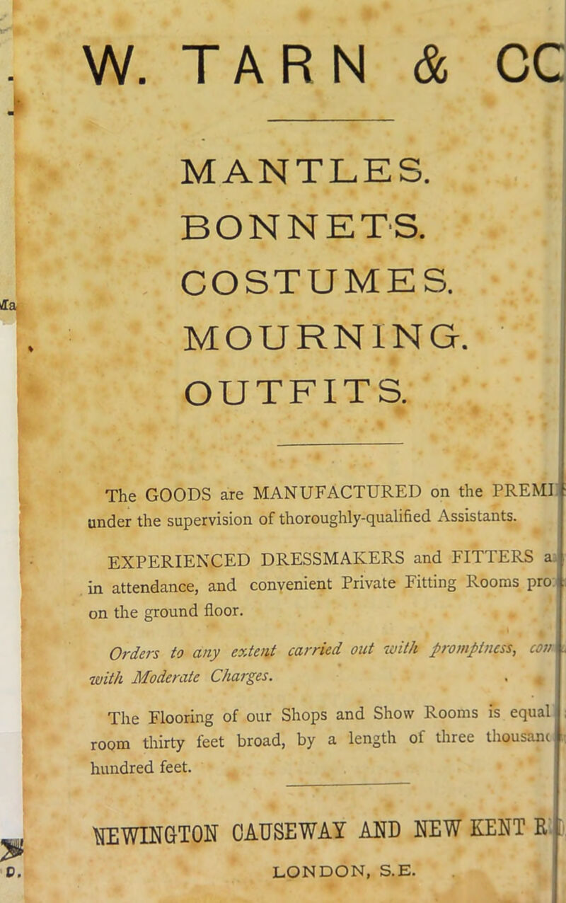 W. TARN & CC MANTLES. BONNETS. COSTUMES. MOURNING. OUTFITS. The GOODS are MANUFACTURED on the PREMI f under the supervision of thoroughly-qualified Assistants. EXPERIENCED DRESSMAKERS and FITTERS a in attendance, and convenient Private Fitting Rooms pro I on the ground floor. Orders to any extent carried out with promptness, coni with Moderate Charges. . 4 The Flooring of our Shops and Show Rooms is equal room thirty feet broad, by a length ot three thousand hundred feet. i NEWINGTON CAUSEWAY AND NEW KENT Rj LONDON, S.E.