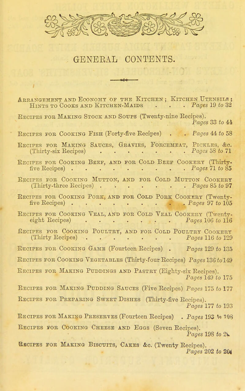 GENERAL CONTENTS. i Arrangement and Economy of the Kitchen ; Kitchen Utensils ; Hints to Cooks and Kitchen-Maids . . . Pages 19 to 32 Recipes for SIaking Stock and Soups (Twenty-nine Recipes). Pages 33 to 41 Recipes for Cooking Fish (Forty-five Recipes) . . Pages 44 to 58 Recipes for Making Sauces, Gravies, Forcemeat, Pickles, &c. (Thirty-six Recipes) Pages 58 to 71 Recipes for Cooking Beef, and for Cold Beef Cookery (Thirty- five Recipes) Pages 71 to 85 Recipes for Cooking Mutton, and for Cold Mutton Cookery (Thirty-three Recipes) . Pages 85 to 97 Recipes for Cooking Pork, and for Cold Pork Cookery (Twenty- five Recipes) Pages 97 to 105 Recipes for Cooking Yeal, and for Cold Veal Cookery (Twenty- eight Recipes) Pages 106 to 116 Recipes for Cooking Poultry, and for Cold Poultry Cookery (Thirty Recipes) Pages 116 to 129 Recipes for Cooking Game (Fourteen Recipes) . Pages 129 to 135 Recipes for Cooking Vegetables (Thirty-four Recipes) Pages 136 fo 149 Recipes for Making Puddings and Pastry (Eighty-six Recipes). Pages 149 to 175 Recipes for Making Pudding Sauces (Five Recipes) Pages 175 to 177 Recipes for Preparing Sweet Dishes (Thirty-five Recipes). Pages 177 to 193 Recipes for Making Preserves (Fourteen Recipes) . Pages 193 198 Recipes for Cooking Cheese and Eggs (Seven Recipes). Pages 198 to 2k Recipes for Making Biscuits, Cakes &c. (Twenty Recipes). Pages 202 to 204