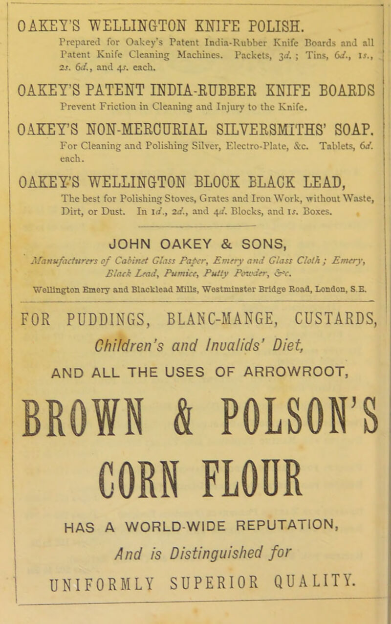 ] -> OAKEY'S WELLINGTON KNIFE POLISH. Prepared for Oakey’s Patent India-Rubber Knife Boards and all Patent Knife Cleaning Machines. Packets, 3d. ; Tins, 6d., is., 2s. 6d., and 4-r. each. OAKEY’S PATENT INDIA-RUBBER KNIFE BOARDS Prevent Friction in Cleaning and Injury to the Knife. OAKEY’S NON-MEEOUEIAL SILYERSMITHS’ SOAP. For Cleaning and Polishing Silver, Electro-Plate, &c. Tablets, 6d. each. OAKEY’S WELLINGTON BLOCK BLACK LEAD, The best for Polishing Stoves, Grates and IronWork, without Waste, Dirt, or Dust. In id., 2d., and 4</. Blocks, and if. Boxes. JOHN OAKEY & SONS, Ufauufaeturers of Cabir.it Glass Paler, Emery and Glass Cloth ; Emery, Black Lead, Pumice, Putty Powder, Sere. Wellington Emery and Blacklead Mills, Westminster Bridge Road, London, S.E. FOR PUDDINGS, BLANC-MANGE, CUSTARDS, Children’s and Inualids’ Diet, AND ALL THE USES OF ARROWROOT, BROWN & POLSON’S CORN FLOOR HAS A WORLD-WIDE REPUTATION, And is Distinguished for UNIFORMLY SUPERIOR QUALITY.