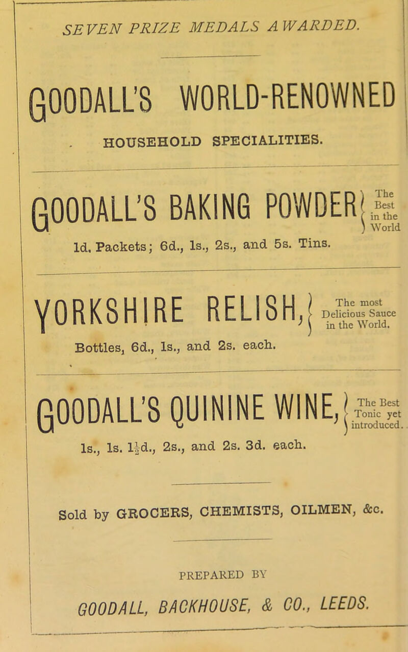 SEVEN PRIZE MEDALS A WARDED. QOODALL’S WORLD-RENOWNED HOUSEHOLD SPECIALITIES. gOODALL’S BAKING POWDERjS, Id. Packets; 6d., Is., 2s., and 5s. Tins. YORKSHIRE RELISH,J Bottles, 6d., Is., and 2s. each. gOODALL’S QUININE WINE,j£2 Is., Is. Hd., 2s., and 2s. 3d. each. Sold by GROCERS, CHEMISTS, OILMEN, &c. PREPARED BY GOO BALL, BACKHOUSE, & CO., LEEDS.