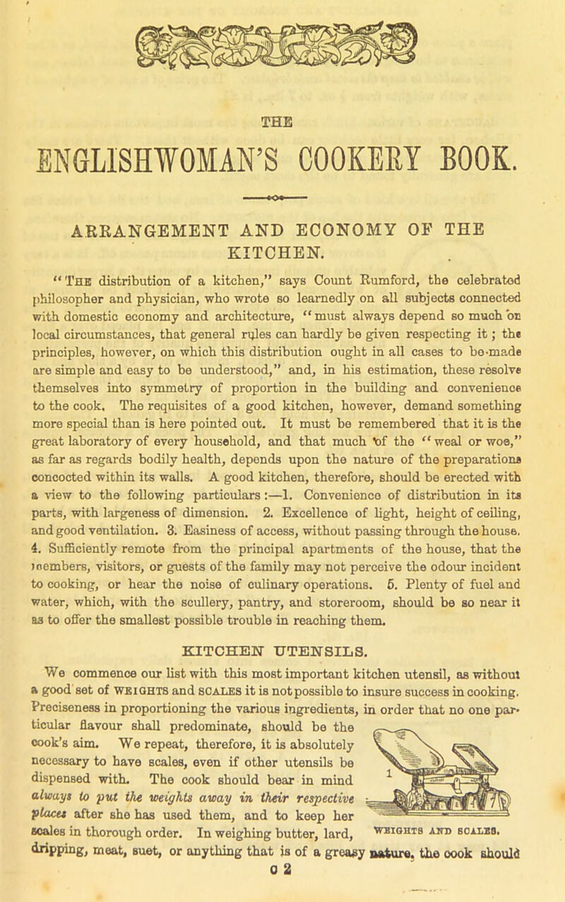 THE ENGLISHWOMAN’S COOKERY BOOK. ARRANGEMENT AND ECONOMY OP THE KITCHEN. “ The distribution of a kitchen,” says Count Rumford, the celebrated philosopher and physician, who wrote so learnedly on all subjects connected with domestic economy and architecture, “ must always depend so much 'oc local circumstances, that general rules can hardly be given respecting it; the principles, however, on which this distribution ought in all cases to bo-ma.de are simple and easy to be understood,” and, in his estimation, these resolve themselves into symmetry of proportion in the building and convenience to the cook. The requisites of a good kitchen, however, demand something more special than is here pointed out. It must be remembered that it is the great laboratory of every household, and that much 'of the “weal or woe,” as far as regards bodily health, depends upon the nature of the preparations concocted within its walls. A good kitchen, therefore, should be erected with a view to the following particulars:—1. Convenience of distribution in its parts, with largeness of dimension. 2. Excellence of light, height of ceiling, and good ventilation. 3. Easiness of access, without passing through the house, 4. Sufficiently remote from the principal apartments of the house, that the members, visitors, or guests of the family may not perceive the odour incident to cooking, or hear the noise of culinary operations. 5. Plenty of fuel and water, which, with the scullery, pantry, and storeroom, should be so near it as to offer the smallest possible trouble in reaching them. KITCHEN UTENSILS. We commence our list with this most important kitchen utensil, as without a good set of weights and scales it is not possible to insure success in cooking. Preciseness in proportioning the various ingredients, in order that no one par- ticular flavour shall predominate, should be the cook’s aim. We repeat, therefore, it is absolutely necessary to have scales, even if other utensils be dispensed with. The cook should bear in mind always to put the weights away in their respective places after she has used them, and to keep her scales in thorough order. In weighing butter, lard, weights and bcalbb. dripping, meat, suet, or anything that is of a greasy nature, the oook should