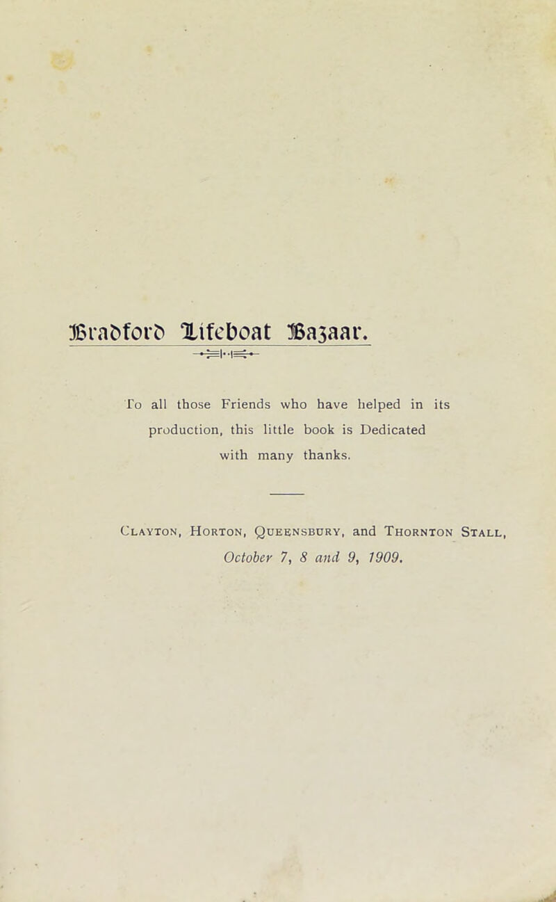 Braftforft Xifeboat Bajaar. To all those Friends who have helped in its production, this little book is Dedicated with many thanks. Clayton, Horton, Queensbury, and Thornton Stall, October 7, 8 and 9, 1909.