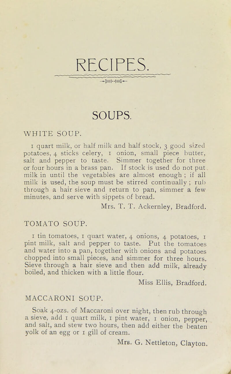 RECIPES. SOUPS. WHITE SOUP. i quart milk, or half milk and half stock, 3 good sized potatoes, 4 sticks celery, 1 onion, small piece butter, salt and pepper to taste. Simmer together for three or four hours in a brass pan. If stock is used do not put milk in until the vegetables are almost enough ; if all milk is used, the soup must be stirred continually ; rub through a hair sieve and return to pan, simmer a few minutes, and serve with sippets of bread. Mrs. T. T. Ackernley, Bradford. TOMATO SOUP. 1 tin tomatoes, 1 quart water, 4 onions, 4 potatoes, 1 pint milk, salt and pepper to taste. Put the tomatoes and water into a pan, together with onions and potatoes chopped into small pieces, and simmer for three hours. Sieve through a hair sieve and then add milk, already boiled, and thicken with a little flour. Miss Ellis, Bradford. MACCARONI SOUP. Soak 4-ozs. of Maccaroni over night, then rub through a sieve, add 1 quart milk, 1 pint water, 1 onion, pepper, and salt, and stew two hours, then add either the beaten yolk of an egg or 1 gill of cream. Mrs. G. Nettleton, Clayton.