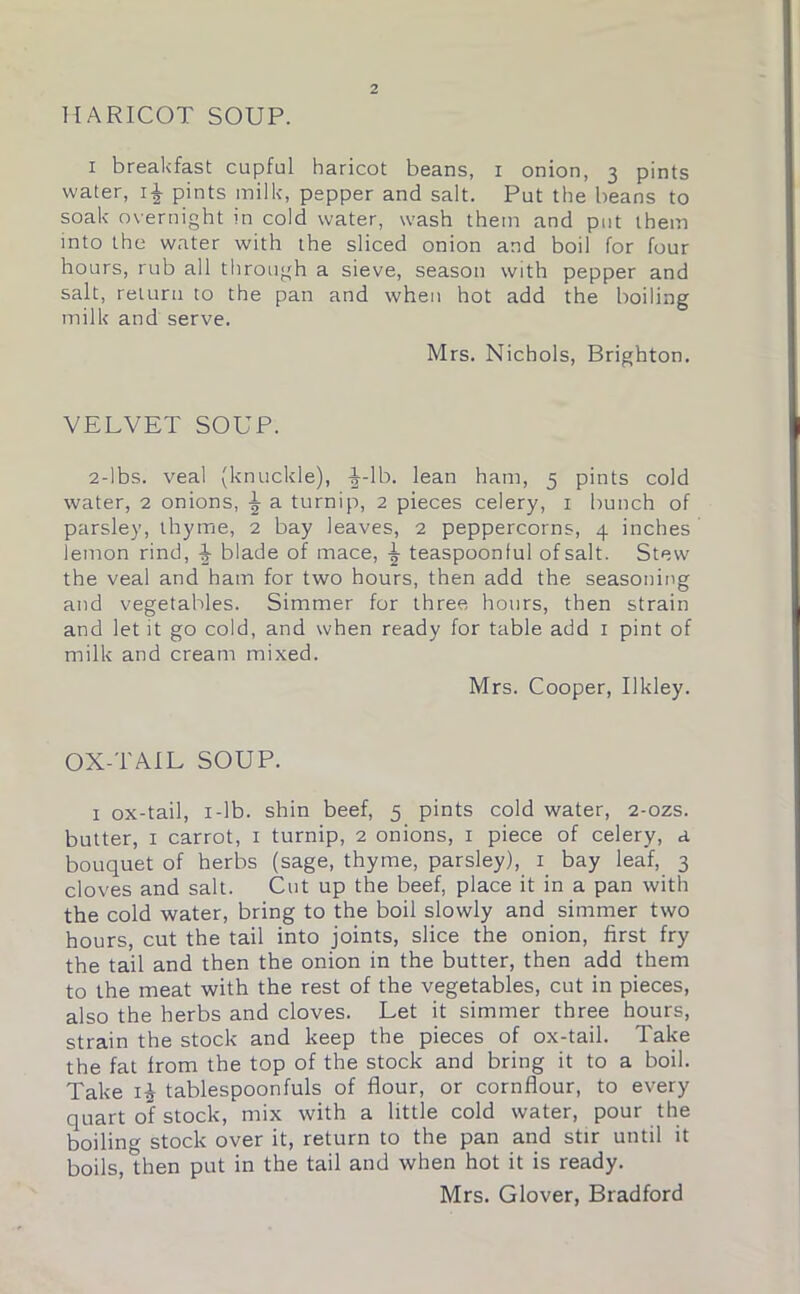 HARICOT SOUP. i breakfast cupful haricot beans, i onion, 3 pints water, i£ pints milk, pepper and salt. Put the beans to soak overnight in cold water, wash them and put them into the water with the sliced onion and boil for four hours, rub all through a sieve, season with pepper and salt, return to the pan and when hot add the boiling milk and serve. Mrs. Nichols, Brighton. VELVET SOUP. 2-lbs. veal (knuckle), |-lb. lean ham, 5 pints cold water, 2 onions, \ a turnip, 2 pieces celery, 1 bunch of parsley, thyme, 2 bay leaves, 2 peppercorns, 4 inches lemon rind, ^ blade of mace, teaspoonful of salt. Stew the veal and ham for two hours, then add the seasoning and vegetables. Simmer for three hours, then strain and let it go cold, and when ready for table add 1 pint of milk and cream mixed. Mrs. Cooper, Ukley. OX-TAIL SOUP. 1 ox-tail, 1 -lb. shin beef, 5 pints cold water, 2-ozs. butter, 1 carrot, 1 turnip, 2 onions, 1 piece of celery, a bouquet of herbs (sage, thyme, parsley), 1 bay leaf, 3 cloves and salt. Cut up the beef, place it in a pan with the cold water, bring to the boil slowly and simmer two hours, cut the tail into joints, slice the onion, first fry the tail and then the onion in the butter, then add them to the meat with the rest of the vegetables, cut in pieces, also the herbs and cloves. Let it simmer three hours, strain the stock and keep the pieces of ox-tail. Take the fat from the top of the stock and bring it to a boil. Take i£ tablespoonfuls of flour, or cornflour, to every quart of stock, mix with a little cold water, pour the boiling stock over it, return to the pan and stir until it boils, then put in the tail and when hot it is ready. Mrs. Glover, Bradford