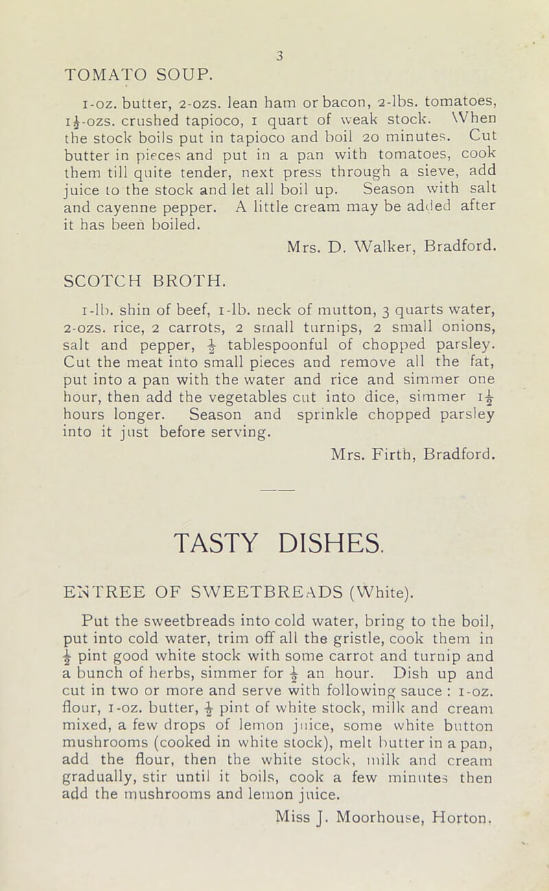 TOMATO SOUP. i-oz. butter, 2-ozs. lean ham or bacon, 2-lbs. tomatoes, i^-ozs. crushed tapioco, i quart of weak stock. When the stock boils put in tapioco and boil 20 minutes. Cut butter in pieces and put in a pan with tomatoes, cook them till quite tender, next press through a sieve, add juice to the stock and let all boil up. Season with salt and cayenne pepper. A little cream may be added after it has been boiled. Mrs. D. Walker, Bradford. SCOTCH BROTH. 1-lb. shin of beef, i-lb. neck of mutton, 3 quarts water, 2-ozs. rice, 2 carrots, 2 small turnips, 2 small onions, salt and pepper, ^ tablespoonful of chopped parsley. Cut the meat into small pieces and remove all the fat, put into a pan with the water and rice and simmer one hour, then add the vegetables cut into dice, simmer i-i- hours longer. Season and sprinkle chopped parsley into it just before serving. Mrs. Firth, Bradford. TASTY DISHES. EInTREE OF SWEETBREADS (White). Put the sweetbreads into cold water, bring to the boil, put into cold water, trim off all the gristle, cook them in ^ pint good white stock with some carrot and turnip and a bunch of herbs, simmer for an hour. Dish up and cut in two or more and serve with following sauce : i-oz. flour, i-oz. butter, pint of white stock, milk and cream mixed, a few drops of lemon juice, some white button mushrooms (cooked in white stock), melt butter in a pan, add the flour, then the white stock, milk and cream gradually, stir until it boils, cook a few minutes then add the mushrooms and lemon juice. Miss J. Moorhouse, Horton.