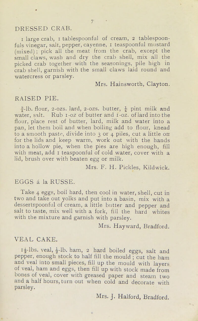 DRESSED CRAB. i large crab, i tablespoonful of cream, 2 tablespoon- fuls vinegar, salt, pepper, cayenne, 1 teaspoonful mustard (mixed); pick all the meat from the crab, except the small claws, wash and dry the crab shell, mix all the picked crab together with the seasonings, pile high in crab shell, garnish with the small claws laid round and watercress or parsley. Mrs. Hainsworth, Clayton. RAISED PIE. f-lb. flour, 2-ozs. lard, 2-ozs. butter, J pint milk and water, salt. Rub i-oz of butter and i-oz. of lard into the flour, place rest of butter, lard, milk and water into a pan, let them boil and when boiling add to flour, knead to a smooth paste, divide into 3 or 4 piles, cut a little on for the lids and keep warm, work out with the hands into a hollow pie, when the pies are high enough, fill with meat, add 1 teaspoonful of cold water, cover with a lid, brush over with beaten egg or milk. Mrs. F. H. Pickles, Kildwick. EGGS a la RUSSE. Take 4 eggs, boil hard, then cool in water, shell, cut in two and take out yolks and put into a basin, mix with a dessertspoonful of cream, a little butter and pepper and salt to taste, mix well with a fork, fill the hard whites with the mixture and garnish with parsley. Mrs. Hayward, Bradford. VEAL CAKE. 12'lbs. veal, £-lb. ham, 2 hard boiled eggs, salt and pepper, enough stock to half fill the mould ; cut the ham and veal into small pieces, fill up the mould with layers of veal, ham and eggs, then fill up with stock made from bones of veal, cover with greased paper and steam two and a half hours, turn out when cold and decorate with parsley.