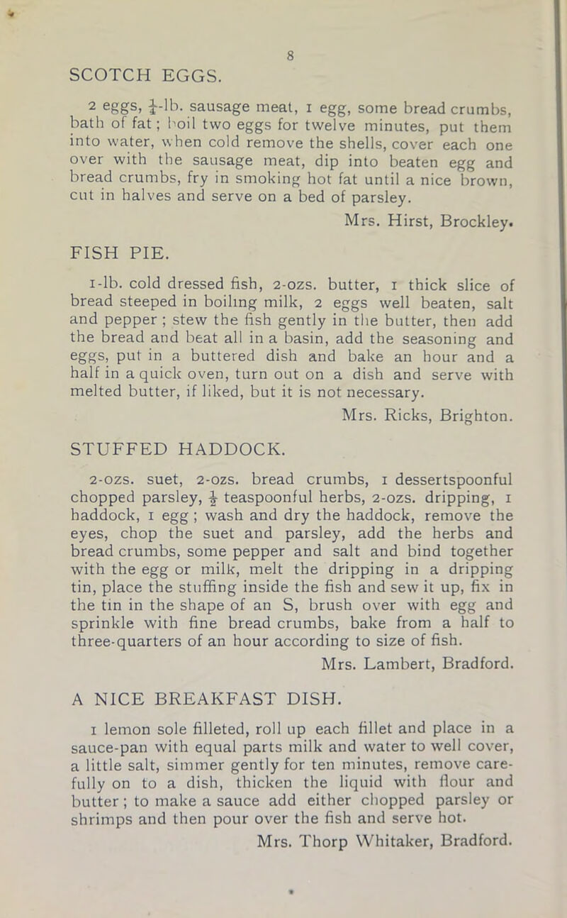 SCOTCH EGGS. 2 eggs» J-lb. sausage meat, i egg, some bread crumbs, bath of fat; boil two eggs for twelve minutes, put them into water, when cold remove the shells, cover each one over with the sausage meat, dip into beaten egg and bread crumbs, fry in smoking hot fat until a nice brown, cut in halves and serve on a bed of parsley. Mrs. Hirst, Brockley# FISH PIE. i-lb. cold dressed fish, 2-ozs. butter, i thick slice of bread steeped in boiling milk, 2 eggs well beaten, salt and pepper; stew the fish gently in the butter, then add the bread and beat all in a basin, add the seasoning and eggs, put in a buttered dish and bake an hour and a half in a quick oven, turn out on a dish and serve with melted butter, if liked, but it is not necessary. Mrs. Ricks, Brighton. STUFFED HADDOCK. 2-ozs. suet, 2-ozs. bread crumbs, 1 dessertspoonful chopped parsley, \ teaspoonful herbs, 2-ozs. dripping, 1 haddock, 1 egg ; wash and dry the haddock, remove the eyes, chop the suet and parsley, add the herbs and bread crumbs, some pepper and salt and bind together with the egg or milk, melt the dripping in a dripping tin, place the stuffing inside the fish and sew it up, fix in the tin in the shape of an S, brush over with egg and sprinkle with fine bread crumbs, bake from a half to three-quarters of an hour according to size of fish. Mrs. Lambert, Bradford. A NICE BREAKFAST DISH. 1 lemon sole filleted, roll up each fillet and place in a sauce-pan with equal parts milk and water to well cover, a little salt, simmer gently for ten minutes, remove care- fully on to a dish, thicken the liquid with flour and butter; to make a sauce add either chopped parsley or shrimps and then pour over the fish and serve hot. Mrs. Thorp Whitaker, Bradford.