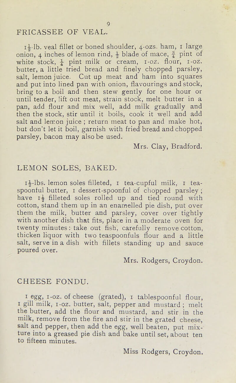 FRICASSEE OF VEAL. iLlb. veal fillet or boned shoulder, 4-ozs. ham, 1 large onion, 4 inches of lemon rind, ^ blade of mace, f pint of white stock, J pint milk or cream, i-oz. flour, i-oz. butter, a little tried bread and finely chopped parsley, salt, lemon juice. Cut up meat and ham into squares and put into lined pan with onion, flavourings and stock, bring to a boil and then stew gently for one hour or until tender, lift out meat, strain stock, melt butter in a pan, add flour and mix well, add milk gradually and then the stock, stir until it boils, cook it well and add salt and lemon juice ; return meat to pan and make hot, but don’t let it boil, garnish with fried bread and chopped parsley, bacon may also be used. Mrs. Clay, Bradford. LEMON SOLES, BAKED. ij-lbs. lemon soles filleted, 1 tea-cupful milk, x tea- spoonful butter, 1 dessert-spoonful of chopped parsley ; have 1^ filleted soles rolled up and tied round with cotton, stand them up in an enamelled pie dish, put over them the milk, butter and parsley, cover over tightly with another dish that fits, place in a moderate oven for twenty minutes: take out fish, carefully remove cotton, thicken liquor with two teaspoonfuls flour and a little salt, serve in a dish with fillets standing up and sauce poured over. Mrs. Rodgers, Croydon. CHEESE FONDU. 1 egg, i-oz. of cheese (grated), 1 tablespoonful flour, 1 gill milk, i-oz. butter, salt, pepper and mustard ; melt the butter, add the flour and mustard, and stir in the milk, remove from the fire and stir in the grated cheese, salt and pepper, then add the egg, well beaten, put mix- ture into a greased pie dish and bake until set, about ten to fifteen minutes. Miss Rodgers, Croydon.