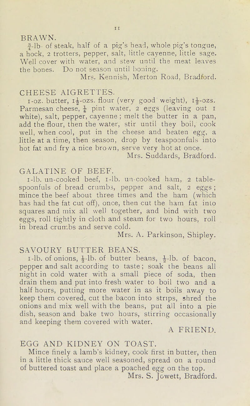 BRAWN. f-lb- of steak, half of a pig's head, whole pig’s tongue, a hock, 2 trotters, pepper, salt, little cayenne, little sage. Well cover with water, and stew until the meat leaves the bones. Do not season until boning. Mrs. Kennish, Merton Road, Bradford. CHEESE AIGRETTES. i-oz. butter, i^-ozs. flour (very good weight), if-ozs. Parmesan cheese, J pint water, 2 eggs (leaving out 1 white), salt, pepper, cayenne ; melt the butter in a pan, add the flour, then the water, stir until they boil, cook well, when cool, put in the cheese and beaten egg, a little at a time, then season, drop by teaspoonfuls into hot fat and fry a nice brown, serve very hot at once. Mrs. Suddards, Bradford. GALATINE OF BEEF. 1 -1 b. un-cooked beef, i-lb. un-cooked ham, 2 table- spoonfuls of bread crumbs, pepper and salt, 2 eggs ; mince the beef about three times and the ham (which has had the fat cut off), once, then cut the ham fat into squares and mix all well together, and bind with two eggs, roll tightly in cloth and steam for two hours, roll in bread crumbs and serve cold. Mrs. A. Parkinson, Shipley. SAVOURY BUTTER BEANS. i-lb. of onions, ^-lb. of butter beans, -J-lb. of bacon, pepper and salt according to taste; soak the beans all night in cold water with a small piece of soda, then drain them and put into fresh water to boil two and a half hours, putting more water in as it boils away to keep them covered, cut the bacon into strips, shred the onions and mix well with the beans, put all into a pie dish, season and bake two hours, stirring occasionally and keeping them covered with water. A FRIEND. EGG AND KIDNEY ON TOAST. Mince finely a lamb’s kidney, cook first in butter, then in a little thick sauce well seasoned, spread on a round of buttered toast and place a poached egg on the top. Mrs. S. Jowett, Bradford.