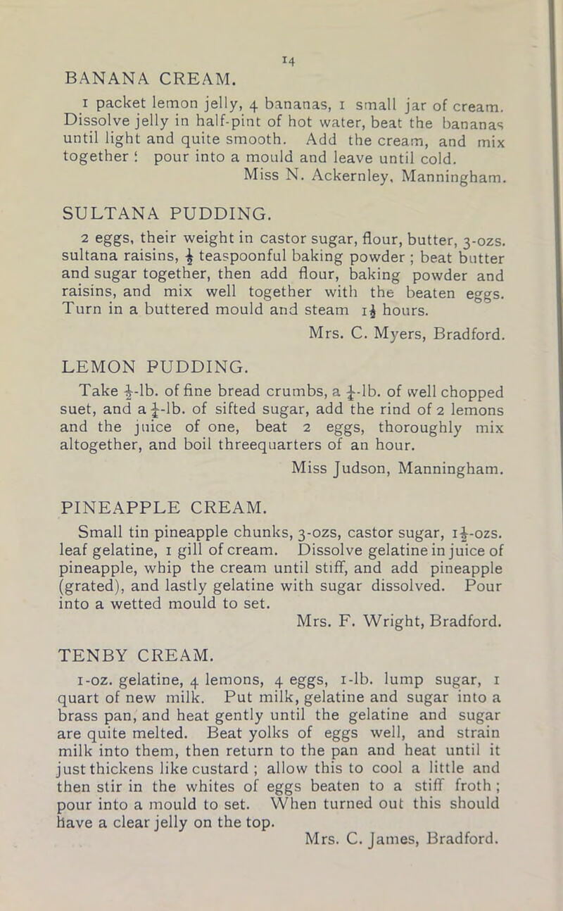 BANANA CREAM. 1 packet lemon jelly, 4 bananas, 1 small jar of cream. Dissolve jelly in half-pint of hot water, beat the bananas until light and quite smooth. Add the cream, and mix together I pour into a mould and leave until cold. Miss N. Ackernley, Manningham. SULTANA PUDDING. 2 eggs, their weight in castor sugar, flour, butter, 3-ozs. sultana raisins, ^ teaspoonful baking powder ; beat butter and sugar together, then add flour, baking powder and raisins, and mix well together with the beaten eggs. Turn in a buttered mould and steam i£ hours. Mrs. C. Myers, Bradford. LEMON PUDDING. Take -§--lb. of fine bread crumbs, a £-lb. of well chopped suet, and a J-lb. of sifted sugar, add the rind of 2 lemons and the juice of one, beat 2 eggs, thoroughly mix altogether, and boil threequarters of an hour. Miss Judson, Manningham. PINEAPPLE CREAM. Small tin pineapple chunks, 3-ozs, castor sugar, i-J-ozs. leaf gelatine, 1 gill of cream. Dissolve gelatine in juice of pineapple, whip the cream until stiff, and add pineapple (grated), and lastly gelatine with sugar dissolved. Pour into a wetted mould to set. Mrs. F. Wright, Bradford. TENBY CREAM. i-oz. gelatine, 4 lemons, 4 eggs, 1 -lb. lump sugar, 1 quart of new milk. Put milk, gelatine and sugar into a brass pan, and heat gently until the gelatine and sugar are quite melted. Beat yolks of eggs well, and strain milk into them, then return to the pan and heat until it just thickens like custard ; allow this to cool a little and then stir in the whites of eggs beaten to a stiff froth ; pour into a mould to set. When turned out this should have a clear jelly on the top. Mrs. C. James, Bradford.