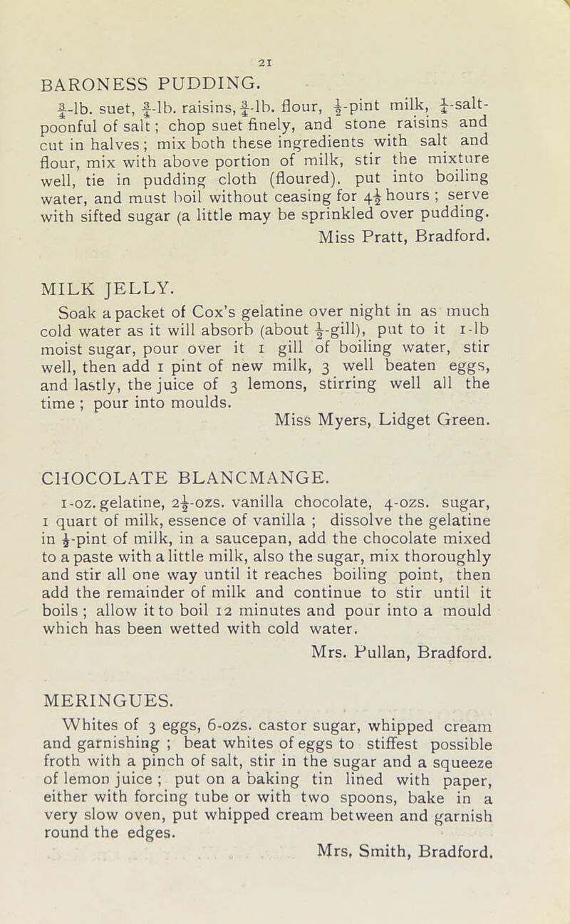 BARONESS PUDDING. f-lb. suet, f-lb. raisins,f-lb. flour, £-pint milk, f-salt- poonful of salt; chop suet finely, and stone raisins and cut in halves; mix both these ingredients with salt and flour, mix with above portion of milk, stir the mixture well, tie in pudding cloth (floured), put into boiling water, and must boil without ceasing for 4^ hours ; serve with sifted sugar (a little may be sprinkled over pudding. Miss Pratt, Bradford. MILK JELLY. Soak a packet of Cox’s gelatine over night in as much cold water as it will absorb (about ^-gill), put to it 1 -lb moist sugar, pour over it 1 gill of boiling water, stir well, then add 1 pint of new milk, 3 well beaten eggs, and lastly, the juice of 3 lemons, stirring well all the time ; pour into moulds. Miss Myers, Lidget Green. CHOCOLATE BLANCMANGE. 1-oz. gelatine, 2^-ozs. vanilla chocolate, 4-ozs. sugar, 1 quart of milk, essence of vanilla ; dissolve the gelatine in £-pint of milk, in a saucepan, add the chocolate mixed to a paste with a little milk, also the sugar, mix thoroughly and stir all one way until it reaches boiling point, then add the remainder of milk and continue to stir until it boils ; allow it to boil 12 minutes and pour into a mould which has been wetted with cold water. Mrs. Pullan, Bradford. MERINGUES. Whites of 3 eggs, 6-ozs. castor sugar, whipped cream and garnishing ; beat whites of eggs to stiffest possible froth with a pinch of salt, stir in the sugar and a squeeze of lemon juice ; put on a baking tin lined with paper, either with forcing tube or with two spoons, bake in a very slow oven, put whipped cream between and garnish round the edges.