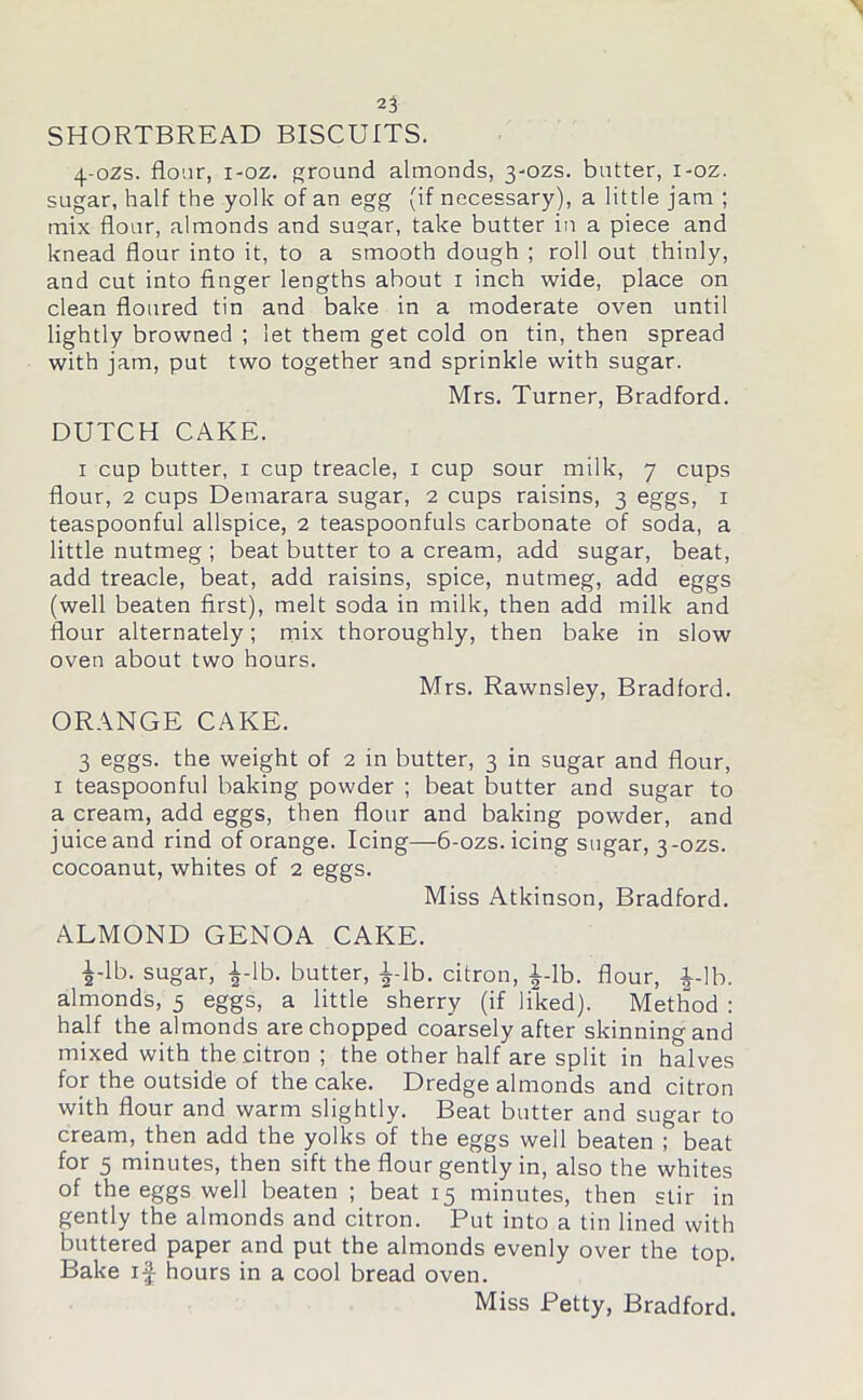 SHORTBREAD BISCUITS. 4-0ZS. flour, i-oz. round almonds, 3-ozs. butter, i-oz. sugar, half the yolk of an egg (if necessary), a little jam ; mix flour, almonds and suar, take butter in a piece and knead flour into it, to a smooth dough ; roll out thinly, and cut into finger lengths about 1 inch wide, place on clean floured tin and bake in a moderate oven until lightly browned ; let them get cold on tin, then spread with jam, put two together and sprinkle with sugar. Mrs. Turner, Bradford. DUTCH CAKE. 1 cup butter, 1 cup treacle, 1 cup sour milk, 7 cups flour, 2 cups Demarara sugar, 2 cups raisins, 3 eggs, 1 teaspoonful allspice, 2 teaspoonfuls carbonate of soda, a little nutmeg ; beat butter to a cream, add sugar, beat, add treacle, beat, add raisins, spice, nutmeg, add eggs (well beaten first), melt soda in milk, then add milk and flour alternately; mix thoroughly, then bake in slow oven about two hours. Mrs. Rawnsley, Bradford. ORANGE CAKE. 3 eggs, the weight of 2 in butter, 3 in sugar and flour, 1 teaspoonful baking powder ; beat butter and sugar to a cream, add eggs, then flour and baking powder, and juice and rind of orange. Icing—6-ozs. icing sugar, 3-ozs. cocoanut, whites of 2 eggs. Miss Atkinson, Bradford. ALMOND GENOA CAKE. i-lb. sugar, |-lb. butter, i-lb. citron, l-lb. flour, i-lb. almonds, 5 eggs, a little sherry (if liked). Method : half the almonds are chopped coarsely after skinning and mixed with the citron ; the other half are split in halves for the outside of the cake. Dredge almonds and citron with flour and warm slightly. Beat butter and sugar to cream, then add the yolks of the eggs well beaten ; beat for 5 minutes, then sift the flour gently in, also the whites of the eggs well beaten ; beat 15 minutes, then stir in gently the almonds and citron. Put into a tin lined with buttered paper and put the almonds evenly over the top. Bake if hours in a cool bread oven.