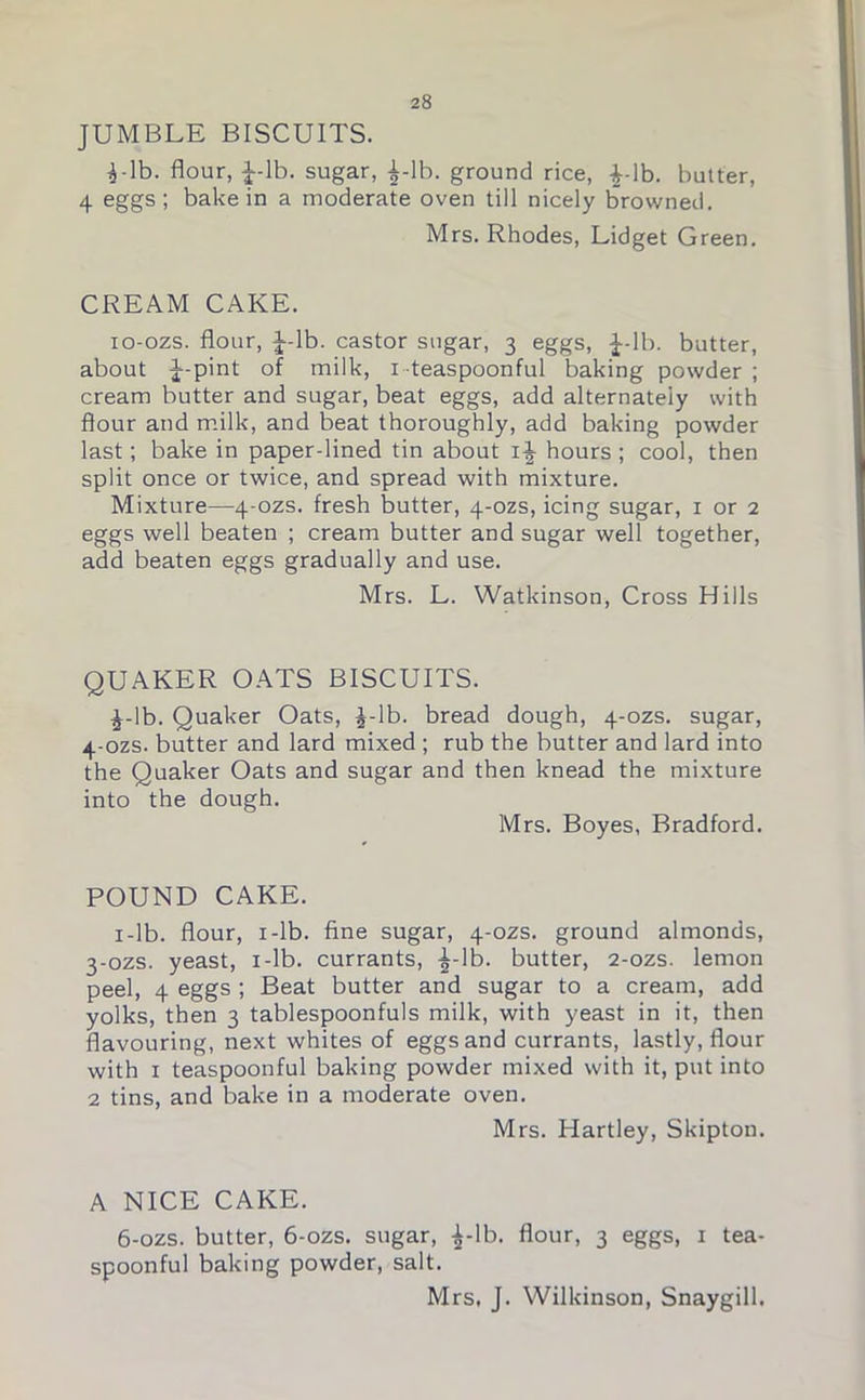 JUMBLE BISCUITS. I-lb. flour, J-lb. sugar, £-lb. ground rice, Lib. butter, 4 eggs; bake in a moderate oven till nicely browned. Mrs. Rhodes, Lidget Green. CREAM CAKE. io-ozs. flour, J-lb. castor sugar, 3 eggs, f-lb. butter, about J-pint of milk, 1 teaspoonful baking powder ; cream butter and sugar, beat eggs, add alternately with flour and milk, and beat thoroughly, add baking powder last; bake in paper-lined tin about i-J- hours ; cool, then split once or twice, and spread with mixture. Mixture—4-ozs. fresh butter, 4-ozs, icing sugar, 1 or 2 eggs well beaten ; cream butter and sugar well together, add beaten eggs gradually and use. Mrs. L. Watkinson, Cross Hills QUAKER OATS BISCUITS. £-lb. Quaker Oats, £-lb. bread dough, 4-ozs. sugar, 4-ozs. butter and lard mixed ; rub the butter and lard into the Quaker Oats and sugar and then knead the mixture into the dough. Mrs. Boyes, Bradford. POUND CAKE. 1 -lb. flour, 1 -lb. fine sugar, 4-ozs. ground almonds, 3-ozs. yeast, 1 -lb. currants, -^-lb. butter, 2-ozs. lemon peel, 4 eggs ; Beat butter and sugar to a cream, add yolks, then 3 tablespoonfuls milk, with yeast in it, then flavouring, next whites of eggs and currants, lastly, flour with 1 teaspoonful baking powder mixed with it, put into 2 tins, and bake in a moderate oven. Mrs. Hartley, Skipton. A NICE CAKE. 6-ozs. butter, 6-ozs. sugar, ^-lb. flour, 3 eggs, 1 tea- spoonful baking powder, salt. Mrs, J. Wilkinson, Snaygill.