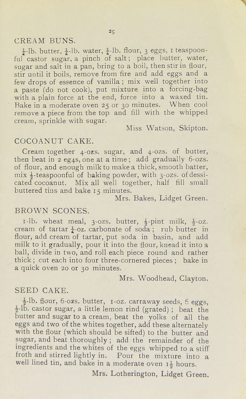 2g CREAM BUNS. J-lb. butter, J-lb. water, J-lb. flour, 3 eggs, 1 teaspoon- ful castor sugar, a pinch of salt; place butter, water, sugar and salt in a pan, bring to a boil, then stir in flour, stir until it boils, remove from fire and add eggs and a few drops of essence of vanilla ; mix well together into a paste (do not cook), put mixture into a forcing-bag with a plain force at the end, force into a waxed tin. Bake in a moderate oven 25 or 30 minutes. When cool remove a piece from the top and fill with the whipped cream, sprinkle with sugar. Miss Watson, Skipton. COCOANUT CAKE. Cream together 4-ozs. sugar, and 4-ozs. of butter, then beat in 2 eg4S, one at a time ; add gradually 6-ozs. of flour, and enough milk to make a thick, smooth batter, mix ^-teaspoonful of baking powder, with 3-ozs. of dessi- cated cocoanut. Mix all well together, half fill small buttered tins and bake 15 minutes. Mrs. Bakes, Lidget Green. BROWN SCONES. 1 -lb. wheat meal, 3-ozs. butter, ^-pint milk, -|-oz. cream of tartar J-oz. carbonate of soda ; rub butter in flour, add cream of tartar, put soda in basin, and add milk to it gradually, pour it into the flour, knead it into a ball, divide in two, and roll each piece round and rather thick ; cut each into four three-cornered pieces ; bake in a quick oven 20 or 30 minutes. Mrs. Woodhead, Clayton. SEED CAKE. ^-lb. flour, 6-ozs. butter, i-oz. carraway seeds, 6 eggs, £-lb. castor sugar, a little lemon rind (grated) ; beat the butter and sugar to a cream, beat the yolks of all the eggs and two of the whites together, add these alternately with the flour (which should be sifted) to the butter and sugar, and beat thoroughly ; add the remainder of the ingredients and the whites of the eggs whipped to a stiff- froth and stirred lightly in. Pour the mixture into a well lined tin, and bake in a moderate oven i^- hours. Mrs. Lotherington, Lidget Green.