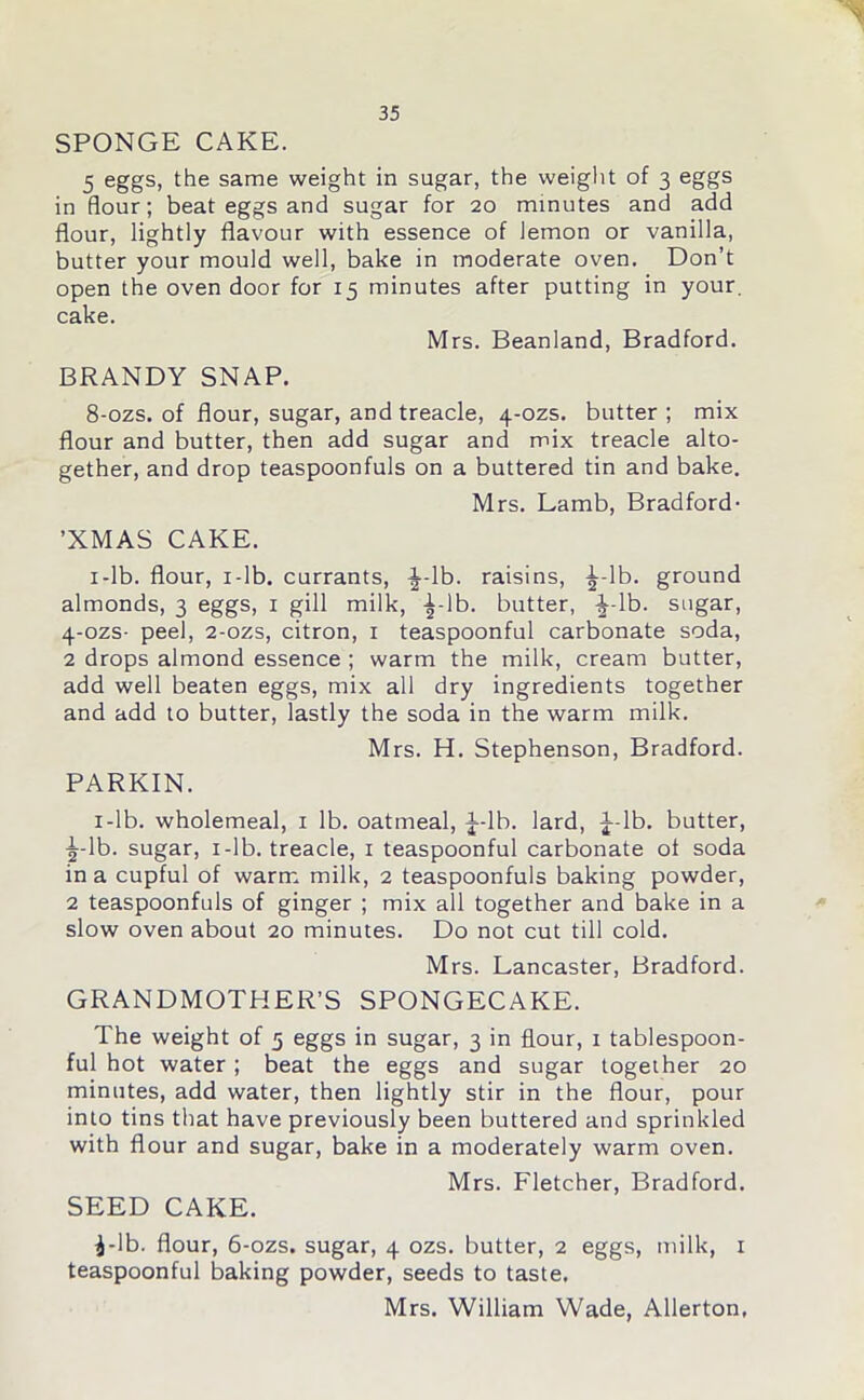 SPONGE CAKE. 5 eggs, the same weight in sugar, the weight of 3 eggs in flour; beat eggs and sugar for 20 minutes and add flour, lightly flavour with essence of lemon or vanilla, butter your mould well, bake in moderate oven. Don’t open the oven door for 15 minutes after putting in your, cake. Mrs. Beanland, Bradford. BRANDY SNAP. 8-ozs. of flour, sugar, and treacle, 4-ozs. butter ; mix flour and butter, then add sugar and mix treacle alto- gether, and drop teaspoonfuls on a buttered tin and bake. Mrs. Lamb, Bradford- ’XMAS CAKE. 1 -lb. flour, x-lb. currants, ^-lb. raisins, £-lb. ground almonds, 3 eggs, 1 gill milk, ^-lb. butter, -|-lb. sugar, 4-ozs- peel, 2-ozs, citron, 1 teaspoonful carbonate soda, 2 drops almond essence ; warm the milk, cream butter, add well beaten eggs, mix all dry ingredients together and add to butter, lastly the soda in the warm milk. Mrs. H. Stephenson, Bradford. PARKIN. 1-lb. wholemeal, 1 lb. oatmeal, J-lb. lard, |--lb. butter, ■j-lb. sugar, i-lb. treacle, 1 teaspoonful carbonate of soda in a cupful of warm milk, 2 teaspoonfuls baking powder, 2 teaspoonfuls of ginger ; mix all together and bake in a slow oven about 20 minutes. Do not cut till cold. Mrs. Lancaster, Bradford. GRANDMOTHER’S SPONGECAKE. The weight of 5 eggs in sugar, 3 in flour, 1 tablespoon- ful hot water ; beat the eggs and sugar together 20 minutes, add water, then lightly stir in the flour, pour into tins that have previously been buttered and sprinkled with flour and sugar, bake in a moderately warm oven. Mrs. Fletcher, Bradford. SEED CAKE. ^-Ib. flour, 6-ozs. sugar, 4 ozs. butter, 2 eggs, milk, x teaspoonful baking powder, seeds to taste. Mrs. William Wade, Allerton,