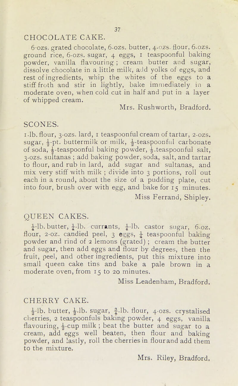 CHOCOLATE CAKE. 6ozs. grated chocolate, 6-ozs. butter, 4-ozs. flour, 6-ozs. ground rice, 6-ozs. sugar, 4 eggs, 1 teaspoonful baking powder, vanilla flavouring ; cream butter and sugar, dissolve chocolate in a little milk, add yolks of eggs, and rest of ingredients, whip the whites of the eggs to a stiff froth and stir in lightly, bake immediately in a moderate oven, when cold cut in half and put in a layer of whipped cream. Mrs. Rushworth, Bradford. SCONES. 1-lb. flour, 3-ozs. lard, 1 teaspoonful cream of tartar, 2-ozs. sugar, ^-pt. buttermilk or milk, -^-teaspoonful carbonate of soda, -Tteaspoonful baking powder, ^-teaspoonful salt, 3-ozs. sultanas ; add baking powder, soda, salt, and tartar to flour, and rub in lard, add sugar and sultanas, and mix very stiff with milk ; divide into 3 portions, roll out each in a round, about the size of a pudding plate, cut into four, brush over with egg, and bake for 15 minutes. Miss Ferrand, Shipley. QUEEN CAKES. J-lb. butter, J-lb. currants, |--lb. castor sugar, 6-oz. flour, 2-oz. candied peel, 3 eggs, J teaspoonful baking powder and rind of 2 lemons (grated) ; cream the butter and sugar, then add eggs and flour by degrees, then the fruit, peel, and other ingredients, put this mixture into small queen cake tins and bake a pale brown in a moderate oven, from 15 to 20 minutes. Miss Leadenham, Bradford. CHERRY CAKE. i-lb. butter, ^-lb. sugar, f-lb. flour, 4-ozs. crystalised cherries, 2 teaspoonfuls baking powder, 4 eggs, vanilla flavouring, -^-cup milk ; beat the butter and sugar to a cream, add eggs well beaten, then flour and baking powder, and lastly, roll the cherries in flourand add them to the mixture.