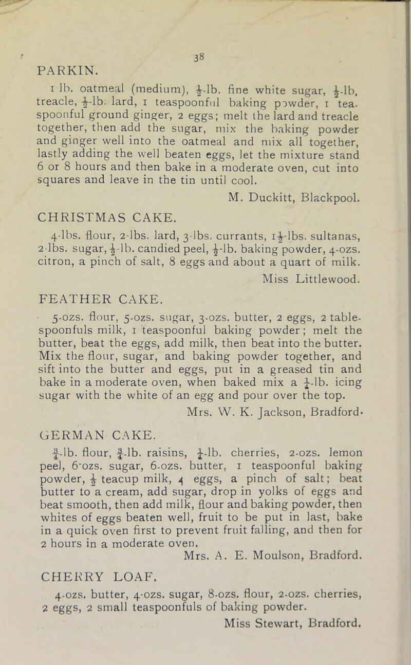 PARKIN. i lb. oatmeal (medium), ^-lb. fine white sugar, ^-lb. treacle, ^-lb. lard, i teaspoonful baking powder, i tea. spoonful ground ginger, 2 eggs; melt the lard and treacle together, then add the sugar, mix the baking powder and ginger well into the oatmeal and mix all together, lastly adding the well beaten eggs, let the mixture stand 6 or 8 hours and then bake in a moderate oven, cut into squares and leave in the tin until cool. M. Duckitt, Blackpool. CHRISTMAS CAKE. 4-lbs. flour, 2-lbs. lard, 3-lbs. currants, i^--lbs. sultanas, 2-lbs. sugar, -^-lb. candied peel, ^-lb. baking powder, 4-ozs. citron, a pinch of salt, 8 eggs and about a quart of milk. Miss Littlewood. FEATHER CAKE. 5-ozs. flour, 5-ozs. sugar, 3-ozs. butter, 2 eggs, 2 table- spoonfuls milk, 1 teaspoonful baking powder; melt the butter, beat the eggs, add milk, then beat into the butter. Mix the flour, sugar, and baking powder together, and sift into the butter and eggs, put in a greased tin and bake in a moderate oven, when baked mix a J-lb. icing sugar with the white of an egg and pour over the top. Mrs. W. K. Jackson, Bradford- GERMAN CAKE. f-lb. flour, f-lb. raisins, f-lb. cherries, 2-ozs. lemon peel, 6'ozs. sugar, 6-ozs. butter, 1 teaspoonful baking powder, f teacup milk, \ eggs, a pinch of salt; beat butter to a cream, add sugar, drop in yolks of eggs and beat smooth, then add milk, flour and baking powder, then whites of eggs beaten well, fruit to be put in last, bake in a quick oven first to prevent fruit falling, and then for 2 hours in a moderate oven. Mrs. A. E. Moulson, Bradford. CHERRY LOAF. 4-ozs. butter, 4-ozs. sugar, 8-ozs. flour, 2-ozs. cherries, 2 eggs, 2 small teaspoonfuls of baking powder. Miss Stewart, Bradford,