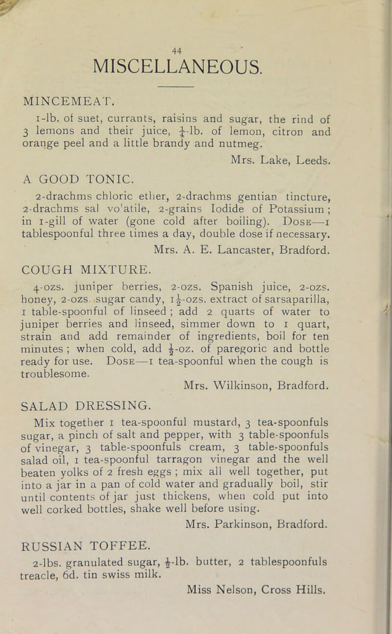 MISCELLANEOUS. MINCEMEAT. 1- lb. ol suet, currants, raisins and sugar, the rind of 3 lemons and their juice, J-lb. of lemon, citron and orange peel and a little brandy and nutmeg. Mrs. Lake, Leeds. A GOOD TONIC. 2- drachms chloric ether, 2-drachms gentian tincture, 2-drachms sal vo'atile, 2-grains Iodide of Potassium ; in i-gill of water (gone cold after boiling). Dose—i tablespoonful three times a day, double dose if necessary. Mrs. A. E. Lancaster, Bradford. COUGH MIXTURE. 4-ozs. juniper berries, 2-ozs. Spanish juice, 2-ozs. honey, 2-ozs. sugar candy, i^-ozs. extract of sarsaparilla, 1 table-spoonful of linseed ; add 2 quarts of water to juniper berries and linseed, simmer down to 1 quart, strain and add remainder of ingredients, boil for ten minutes ; when cold, add ^-oz. of paregoric and bottle ready for use. Dose—-i tea-spoonful when the cough is troublesome. Mrs. Wilkinson, Bradford. SALAD DRESSING. Mix together 1 tea-spoonful mustard, 3 tea-spoonfuls sugar, a pinch of salt and pepper, with 3 table-spoonfuls of vinegar, 3 table-spoonfuls cream, 3 table-spoonfuls salad oil, 1 tea-spoonful tarragon vinegar and the well beaten yolks of 2 fresh eggs ; mix all well together, put into a jar in a pan of cold water and gradually boil, stir until contents of jar just thickens, when cold put into well corked bottles, shake well before using. Mrs. Parkinson, Bradford. RUSSIAN TOFFEE. 2-lbs. granulated sugar, ^-lb. butter, 2 tablespoonfuls treacle, 6d. tin swiss milk. Miss Nelson, Cross Hills.