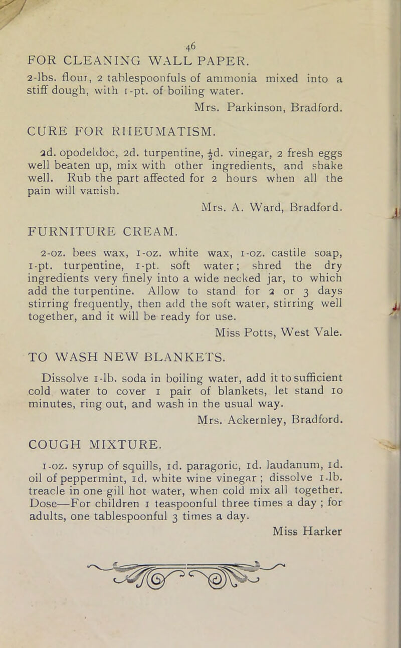 FOR CLEANING WALL PAPER. 2-lbs. flour, 2 tablespoonfuls of ammonia mixed into a stiff dough, with i-pt. of boiling water. Mrs. Parkinson, Bradford. CURE FOR RHEUMATISM. ad. opodeldoc, 2d. turpentine, £d. vinegar, 2 fresh eggs well beaten up, mix with other ingredients, and shake well. Rub the part affected for 2 hours when all the pain will vanish. Mrs. A. Ward, Bradford. FURNITURE CREAM. 2-oz. bees wax, i-oz. white wax, i-oz. castile soap, i-pt. turpentine, i-pt. soft water; shred the dry ingredients very finely into a wide necked jar, to which add the turpentine. Allow to stand for 2 or 3 days stirring frequently, then add the soft water, stirring well together, and it will be ready for use. Miss Potts, West Vale. TO WASH NEW BLANKETS. Dissolve 1-lb. soda in boiling water, add it to sufficient cold water to cover 1 pair of blankets, let stand 10 minutes, ring out, and wash in the usual way. Mrs. Ackernley, Bradford. COUGH MIXTURE. i-oz. syrup of squills, id. paragoric, id. laudanum, id. oil of peppermint, id. white wine vinegar; dissolve i-lb. treacle in one gill hot water, when cold mix all together. Dose—For children 1 teaspoonful three times a day ; for adults, one tablespoonful 3 times a day. Miss Harker