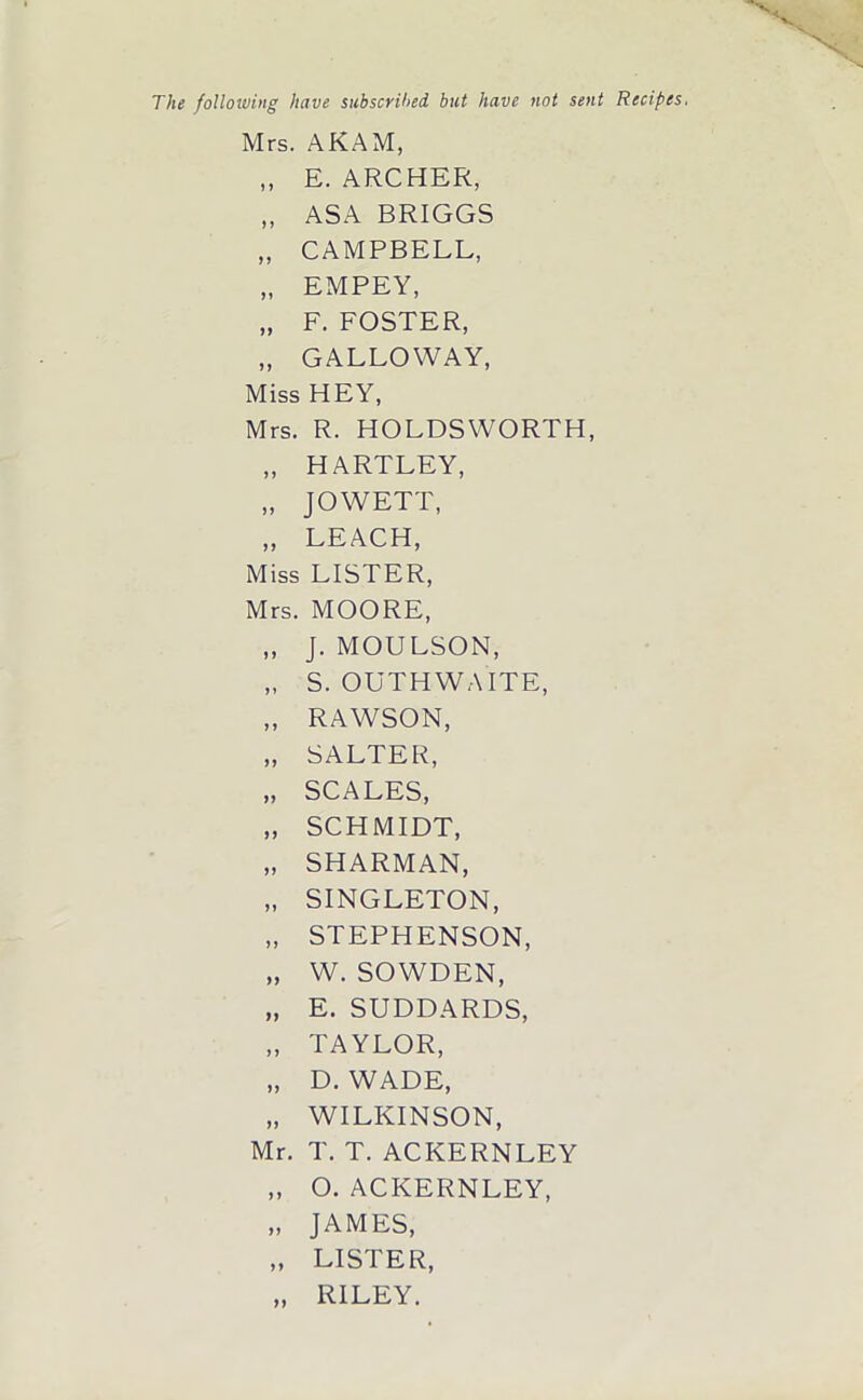 The following have subscribed, but have not sent Recipes. Mrs. AKAM, ,, E. ARCHER, „ ASA BRIGGS „ CAMPBELL, „ EMPEY, „ F. FOSTER, „ GALLOWAY, Miss HEY, Mrs. R. HOLDSWORTH, „ HARTLEY, „ JOWETT, „ LEACH, Miss LISTER, Mrs. MOORE, „ J. MOULSON, „ S. OUTHWAITE, „ RAWSON, „ SALTER, „ SCALES, „ SCHMIDT, „ SHARMAN, „ SINGLETON, „ STEPHENSON, „ W. SOWDEN, „ E. SUDDARDS, „ TAYLOR, „ D. WADE, „ WILKINSON, Mr. T. T. ACKERNLEY „ O. ACKERNLEY, „ JAMES, „ LISTER, „ RILEY.