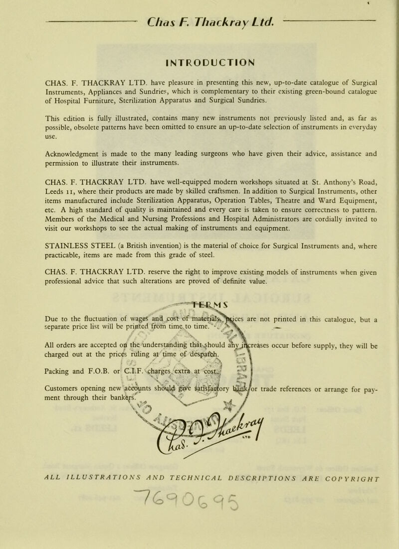 INTRODUCTION CHAS. F. THACKRAY LTD. have pleasure in presenting this new, up-to-date catalogue of Surgical Instruments, Appliances and Sundries, which is complementary to their existing green-bound catalogue of Hospital Furniture, Sterilization Apparatus and Surgical Sundries. This edition is fully illustrated, contains many new instruments not previously listed and, as far as possible, obsolete patterns have been omitted to ensure an up-to-date selection of instruments in everyday use. Acknowledgment is made to the many leading surgeons who have given their advice, assistance and permission to illustrate their instruments. CHAS. F. THACKRAY LTD. have well-equipped modem workshops situated at St. Anthony’s Road, Leeds it, where their products are made by skilled craftsmen. In addition to Surgical Instruments, other items manufactured include Sterilization Apparatus, Operation Tables, Theatre and Ward Equipment, etc. A high standard of quality is maintained and every care is taken to ensure correctness to pattern. Members of the Medical and Nursing Professions and Hospital Administrators are cordially invited to visit our workshops to see the actual making of instruments and equipment. STAINLESS STEEL (a British invention) is the material of choice for Surgical Instruments and, where practicable, items are made from this grade of steel. CHAS. F. THACKRAY LTD. reserve the right to improve existing models of instruments when given professional advice that such alterations are proved of definite value. Due to the fluctuation of wages and cost ot material separate price list will be printed from time to time. All orders are accepted on the understanding that^hould charged out at the prices ruling at time of despatch. Packing and F.O.B. or C.I.F. charges. extra at cost.. Customers opening new ment through their are not printed in this catalogue, but a occur before supply, they will be trade references or arrange for pay- ALL ILLUSTRATIONS AND TECHNICAL DESCRIPTIONS ARE COPYRIGHT
