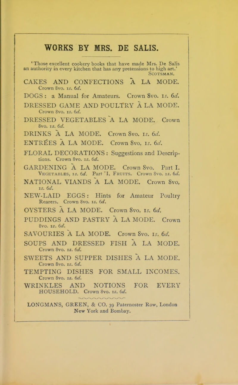 WORKS BY MRS. DE SALIS ‘ Those excellent cookery books that have made Mrs. De Salis an authority in every kitchen that has any pretensions to high art.' Scotsman. CAKES AND CONFECTIONS A LA MODE. Crown 8vo. if. 6d. DOGS : a Manual for Amateurs. Crown 8vo. if. 6d. DRESSED GAME AND POULTRY A LA MODE. Crown 8vo. if. 6d. DRESSED VEGETABLES A LA MODE. Crown 8vo. if. 6d. DRINKS A LA MODE. Crown 8vo. if. 6d. ENTRIES A LA MODE. Crown 8vo. if. 6d. FLORAL DECORATIONS : Suggestions and Descrip- tions. Crown 8vo. if. 6d. GARDENING A LA MODE. Crown Svo. Part I. Vegetables, if. 6d. Part 'I, Fruits. Crown 8vo. if. 6d. NATIONAL VIANDS A LA MODE. Crown Svo, If. 6d. NEW-LAID EGGS: Hints for Amateur Poultry Rearers. Crown 8vo. if. (d. OYSTERS A LA MODE. Crown 8vo. if. 6d. PUDDINGS AND PASTRY A LA MODE. Crown 8vo. if. (id. SAVOURIES A LA MODE. Crown Svo. if. 6d. SOUPS AND DRESSED FISH A LA MODE. Crown 8vo. if. 6d. SWEETS AND SUPPER DISHES A LA MODE. Crown 8vo. if. 6d. TEMPTING DISHES FOR SMALL INCOMES. Crown 8vo. if. 6d. WRINKLES AND NOTIONS FOR EVERY HOUSEHOLD. Crown 8vo. if. (id. LONGMANS, GREEN, & CO. 39 Paternoster Row, London New York and Bombay.