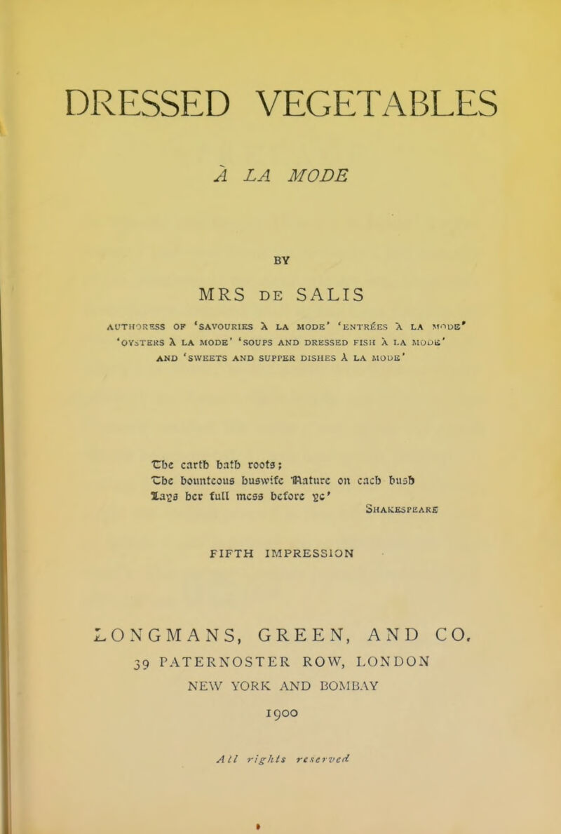 A LA MODE BY MRS de SALTS AUTHORESS OF ‘SAVOURIES X LA MODE' ‘ ENTRIES A LA MODE* ‘OYSTERS X LA MODE’ ‘SOUPS AND DRESSED FISH A LA MODE * AND ‘SWEETS AND SUPfER DISHES X LA MODE’ tbe cartb batb roots; Cbc bounteous huswife mature on cacb busb Ua^s ber full mess before 2c' Shakespeare FIFTH IMPRESSION LONGMANS, GREEN, AND CO. 39 PATERNOSTER ROW, LONDON NEW YORK. AND BOMBAY 1900 All rights reserved 1