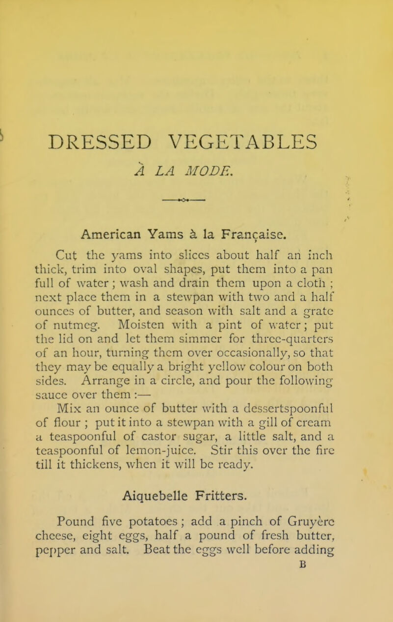 A LA MODE. \ American Yams & la Francaise. 9 Cut the yams into slices about half an inch thick, trim into oval shapes, put them into a pan full of water; wash and drain them upon a cloth ; next place them in a stewpan with two and a half ounces of butter, and season with salt and a grate of nutmeg. Moisten with a pint of water; put the lid on and let them simmer for three-quarters of an hour, turning them over occasionally, so that they maybe equally a bright yellow colour on both sides. Arrange in a circle, and pour the following sauce over them :— Mix an ounce of butter with a dessertspoonful of flour ; put it into a stewpan with a gill of cream a teaspoonful of castor sugar, a little salt, and a teaspoonful of lemon-juice. Stir this over the fire till it thickens, when it will be ready. Aiquebelle Fritters. Pound five potatoes; add a pinch of Gruyerc cheese, eight eggs, half a pound of fresh butter, pepper and salt. Beat the eggs well before adding B