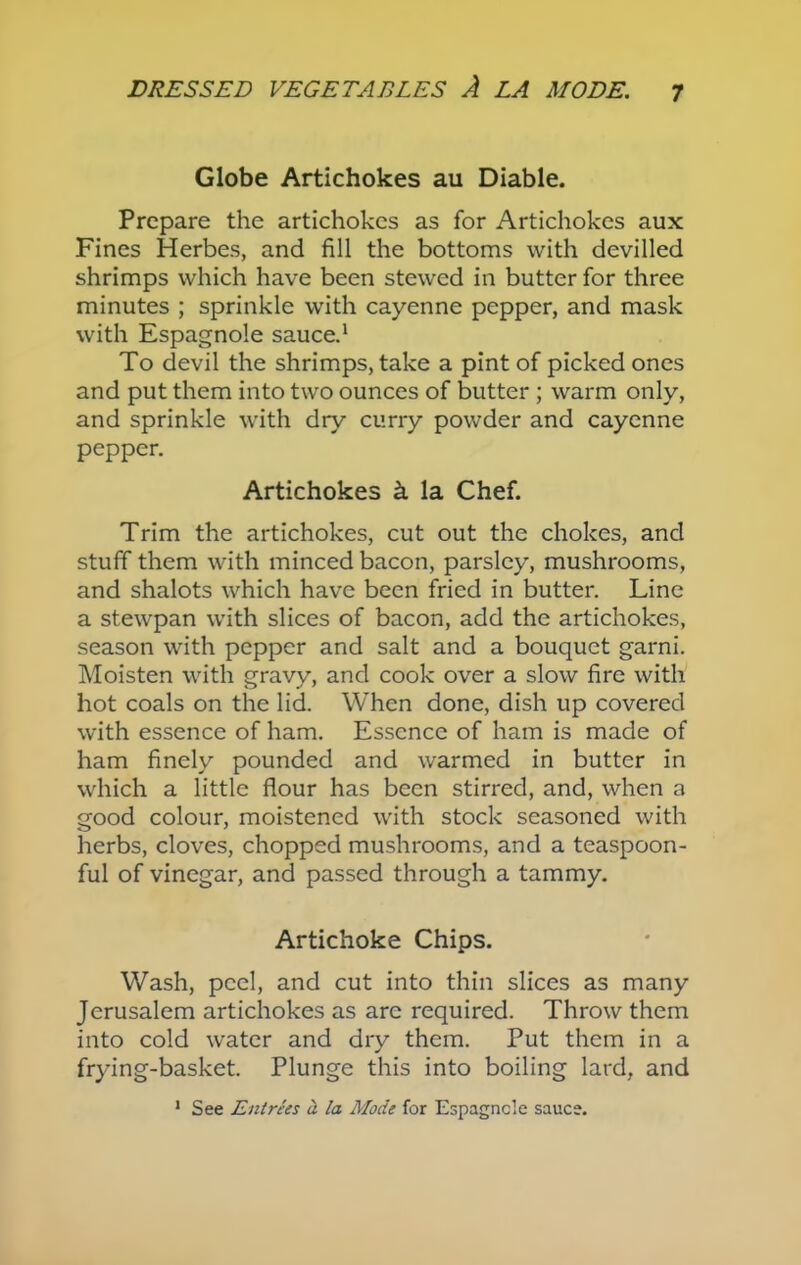 Globe Artichokes au Diable. Prepare the artichokes as for Artichokes aux Fines Herbes, and fill the bottoms with devilled shrimps which have been stewed in butter for three minutes ; sprinkle with cayenne pepper, and mask with Espagnole sauce.1 To devil the shrimps, take a pint of picked ones and put them into two ounces of butter ; warm only, and sprinkle with dry curry powder and cayenne pepper. Artichokes k la Chef. Trim the artichokes, cut out the chokes, and stuff them with minced bacon, parsley, mushrooms, and shalots which have been fried in butter. Line a stewpan with slices of bacon, add the artichokes, season with pepper and salt and a bouquet garni. Moisten with gravy, and cook over a slow fire with hot coals on the lid. When done, dish up covered with essence of ham. Essence of ham is made of ham finely pounded and warmed in butter in which a little flour has been stirred, and, when a good colour, moistened with stock seasoned with herbs, cloves, chopped mushrooms, and a teaspoon- ful of vinegar, and passed through a tammy. Artichoke Chips. Wash, peel, and cut into thin slices as many Jerusalem artichokes as arc required. Throw them into cold water and dry them. Put them in a frying-basket. Plunge this into boiling lard, and 1 See Entrees a la Mode for Espagncle sauce.