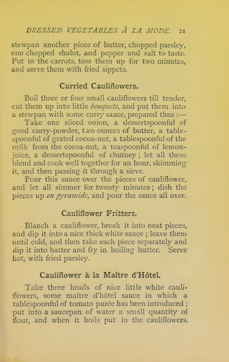 21 stewpan another piece of butter, chopped parsley, one chopped shalot, and pepper and salt to taste. Put in the carrots, toss them up for two minutes, and serve them with fried sippets. Curried Cauliflowers. Boil three or four small cauliflowers till tender, cut them up into little bouquets, and put them into a stewpan with some curry sauce, prepared thus :— Take one sliced onion, a dessertspoonful of good curry-powder, two ounces of butter, a table- spoonful of grated cocoa-nut, a tablespoonful of the milk from the cocoa-nut, a tcaspoonful of lemon- juice, a dessertspoonful of chutney; let all these blend and cook well together for an hour, skimming it, and then passing it through a sieve. Pour this sauce over the pieces of cauliflower, and let all simmer for twenty minutes ; dish the pieces up en pyramids, and pour the sauce all over. Cauliflower Fritters. Blanch a cauliflower, break it into neat pieces, and dip it into a nice thick white sauce ; leave them until cold, and then take each piece separately and dip it into batter and fry in boiling butter. Serve hot, with fried parsley. Cauliflower a la Maitre d’Hotel. Take three heads of nice little white cauli- flowers, some maitre d’hotcl sauce in which a tablcspoonful of tomato puree has been introduced ; put into a saucepan of water a small quantity of flour, and when it boils put in the cauliflowers.